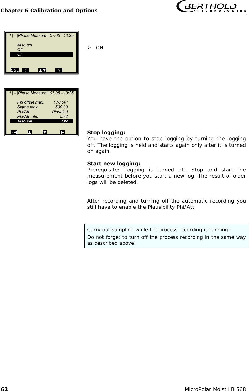 Chapter 6 Calibration and Options   62 MicroPolar Moist LB 568     ON            Stop logging: You have the option to stop logging by turning the logging off. The logging is held and starts again only after it is turned on again.  Start new logging: Prerequisite:  Logging  is  turned  off.  Stop  and  start  the measurement before you start a new log. The result of older logs will be deleted.   After recording and turning off the automatic recording you still have to enable the Plausibility Phi/Att.   Carry out sampling while the process recording is running. Do not forget to turn off the process recording in the same way as described above!     1 | - |Phase Measure | 07.05 &ndash;13:25     Auto set   Off  On   ESC   ..?..        ▲▼        ..&radic;..     1 | - |Phase Measure | 07.05 &ndash;13:25       Phi offset max.  170.00&deg;   Sigma max.  500.00   Phi/Att    Disabled   Phi/Att ratio  5.32   Auto set  ON    ⌂◄         ▲          ▼            ►     