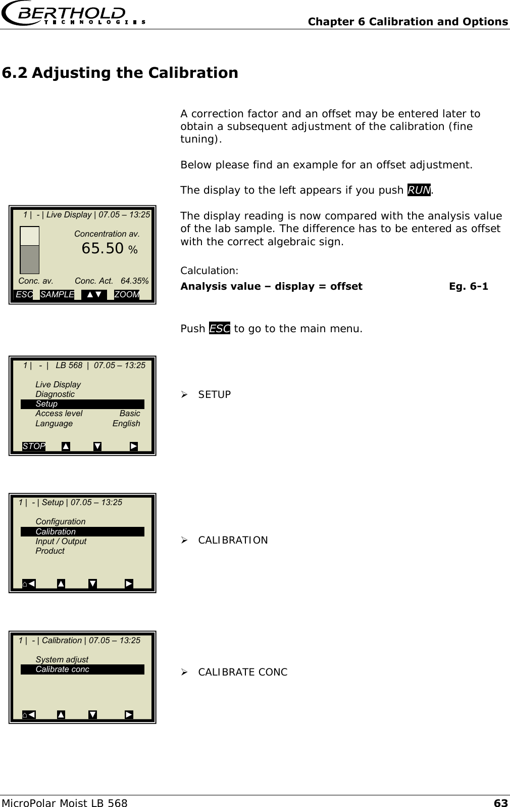   Chapter 6 Calibration and Options MicroPolar Moist LB 568 63 6.2 Adjusting the Calibration  A correction factor and an offset may be entered later to obtain a subsequent adjustment of the calibration (fine tuning).  Below please find an example for an offset adjustment.  The display to the left appears if you push RUN.  The display reading is now compared with the analysis value of the lab sample. The difference has to be entered as offset with the correct algebraic sign.  Calculation: Analysis value &ndash; display = offset      Eg. 6-1   Push ESC to go to the main menu.      SETUP            CALIBRATION           CALIBRATE CONC         1 |  - | Live Display | 07.05 &ndash; 13:25                       Concentration av.        65.50 %         Conc. av.         Conc. Act.   64.35%          ESC   SAMPLE   ..▲▼..   ZOOM       1 |   -  |   LB 568  |  07.05 &ndash; 13:25       Live Display   Diagnostic   Setup   Access level  Basic  Language  English  STOP       ▲          ▼            ►   1 |  - | Setup | 07.05 &ndash; 13:25       Configuration   Calibration   Input / Output   Product     ⌂◄         ▲          ▼            ►    1 |  - | Calibration | 07.05 &ndash; 13:25       System adjust   Calibrate conc      ⌂◄         ▲          ▼            ►  