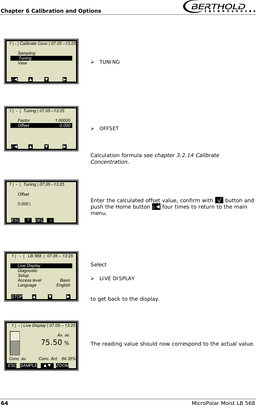 Chapter 6 Calibration and Options   64 MicroPolar Moist LB 568       TUNING           OFFSET    Calculation formula see chapter 3.2.14 Calibrate Concentration.      Enter the calculated offset value, confirm with .&radic;. button and push the Home button ⌂◄ four times to return to the main menu.        Select    LIVE DISPLAY   to get back to the display.       The reading value should now correspond to the actual value.   1 | - | Calibrate Conc | 07.05 &ndash;13:25       Sampling    Tuning   View   ⌂◄         ▲          ▼            ►    1 |  -  |  Tuning | 07.05 &ndash;13:25       Factor    1.00000   Offset    0.000          ⌂◄         ▲          ▼            ►    1 |  -  |  Tuning | 07.05 &ndash;13:25       Offset      0.000 |       ESC    ..?..   DEL   ..&radic;..      1 |   -  |   LB 568  |  07.05 &ndash; 13:25       Live Display   Diagnostic   Setup  Access level  Basic  Language  English  STOP        ▲          ▼            ►     1 |  - | Live Display | 07.05 &ndash; 13:25                      Av. av.        75.50 %         Conc. av.          Conc. Act.   64.35%          ESC   SAMPLE   ..▲▼..  ZOOM   