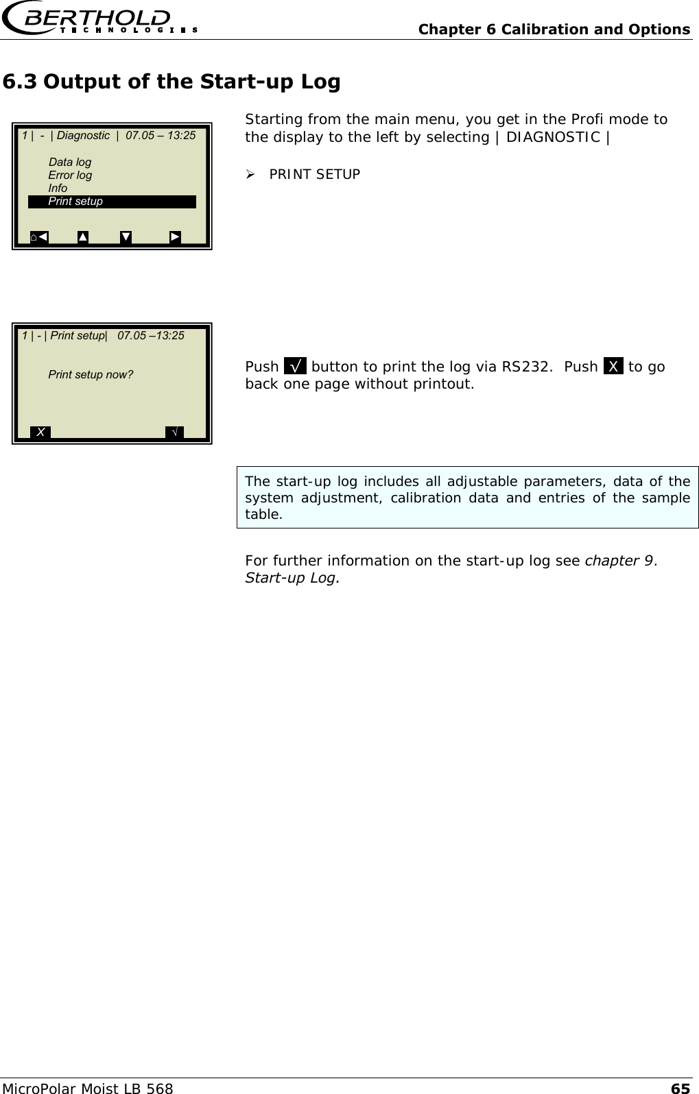   Chapter 6 Calibration and Options MicroPolar Moist LB 568 65 6.3 Output of the Start-up Log Starting from the main menu, you get in the Profi mode to the display to the left by selecting | DIAGNOSTIC |   PRINT SETUP          Push .&radic;. button to print the log via RS232.  Push .X. to go back one page without printout.     The start-up log includes all adjustable parameters, data of the system adjustment, calibration data and entries of the sample table.  For further information on the start-up log see chapter 9. Start-up Log.     1 |  -  | Diagnostic  |  07.05 &ndash; 13:25     Data log   Error log   Info   Print setup  ⌂◄         ▲          ▼            ►   1 | - | Print setup|   07.05 &ndash;13:25          Print setup now?        ..X..                                    ..&radic;..  