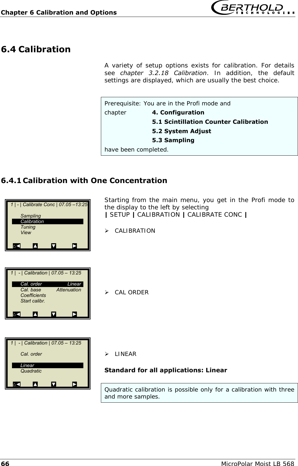 Chapter 6 Calibration and Options   66 MicroPolar Moist LB 568 6.4 Calibration A variety of setup options exists for calibration. For details see  chapter  3.2.18  Calibration.  In  addition,  the  default settings are displayed, which are usually the best choice.  Prerequisite: You are in the Profi mode and chapter    4. Configuration       5.1 Scintillation Counter Calibration       5.2 System Adjust       5.3 Sampling have been completed.  6.4.1 Calibration with One Concentration  Starting from the main menu, you get in the Profi mode to the display to the left by selecting | SETUP | CALIBRATION | CALIBRATE CONC |   CALIBRATION         CAL ORDER         LINEAR  Standard for all applications: Linear  Quadratic calibration is possible only for a calibration with three and more samples.      1 | - | Calibrate Conc | 07.05 &ndash;13:25       Sampling   Calibration   Tuning   View  ⌂◄         ▲          ▼            ►    1 |  - | Calibration | 07.05 &ndash; 13:25       Cal. order  Linear   Cal. base  Attenuation   Coefficients   Start calibr.    ⌂◄         ▲          ▼            ►    1 |  - | Calibration | 07.05 &ndash; 13:25     Cal. order        Linear   Quadratic  ⌂◄         ▲          ▼            ►  