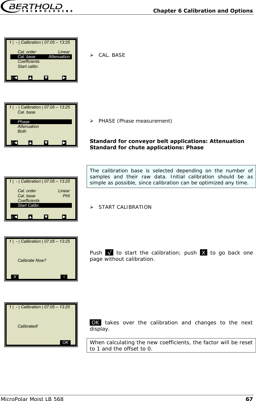   Chapter 6 Calibration and Options MicroPolar Moist LB 568 67      CAL. BASE           PHASE (Phase measurement)   Standard for conveyor belt applications: Attenuation Standard for chute applications: Phase   The  calibration  base  is  selected  depending  on  the  number  of samples  and  their  raw  data.  Initial  calibration  should  be  as simple as possible, since calibration can be optimized any time.    START CALIBRATION       Push  .&radic;.  to  start  the  calibration;  push  .X.  to  go  back  one page without calibration.          .OK.  takes  over  the  calibration  and  changes  to  the  next display.  When calculating the new coefficients, the factor will be reset to 1 and the offset to 0.     1 |  - | Calibration | 07.05 &ndash; 13:25       Cal. order  Linear   Cal. base  Attenuation   Coefficients   Start calibr.    ⌂◄         ▲          ▼            ►    1 |  - | Calibration | 07.05 &ndash; 13:25    Cal. base      Phase   Attenuation   Both    ⌂◄         ▲          ▼            ►    1 |  - | Calibration | 07.05 &ndash; 13:25       Cal. order  Linear   Cal. base  PHI   Coefficients   Start Calibr.    ⌂◄         ▲          ▼            ►    1 |  - | Calibration | 07.05 &ndash; 13:25             Calibrate Now?       ..X..                                    ..&radic;..    1 |  - | Calibration | 07.05 &ndash; 13:25             Calibrated!                                                 ..OK..  