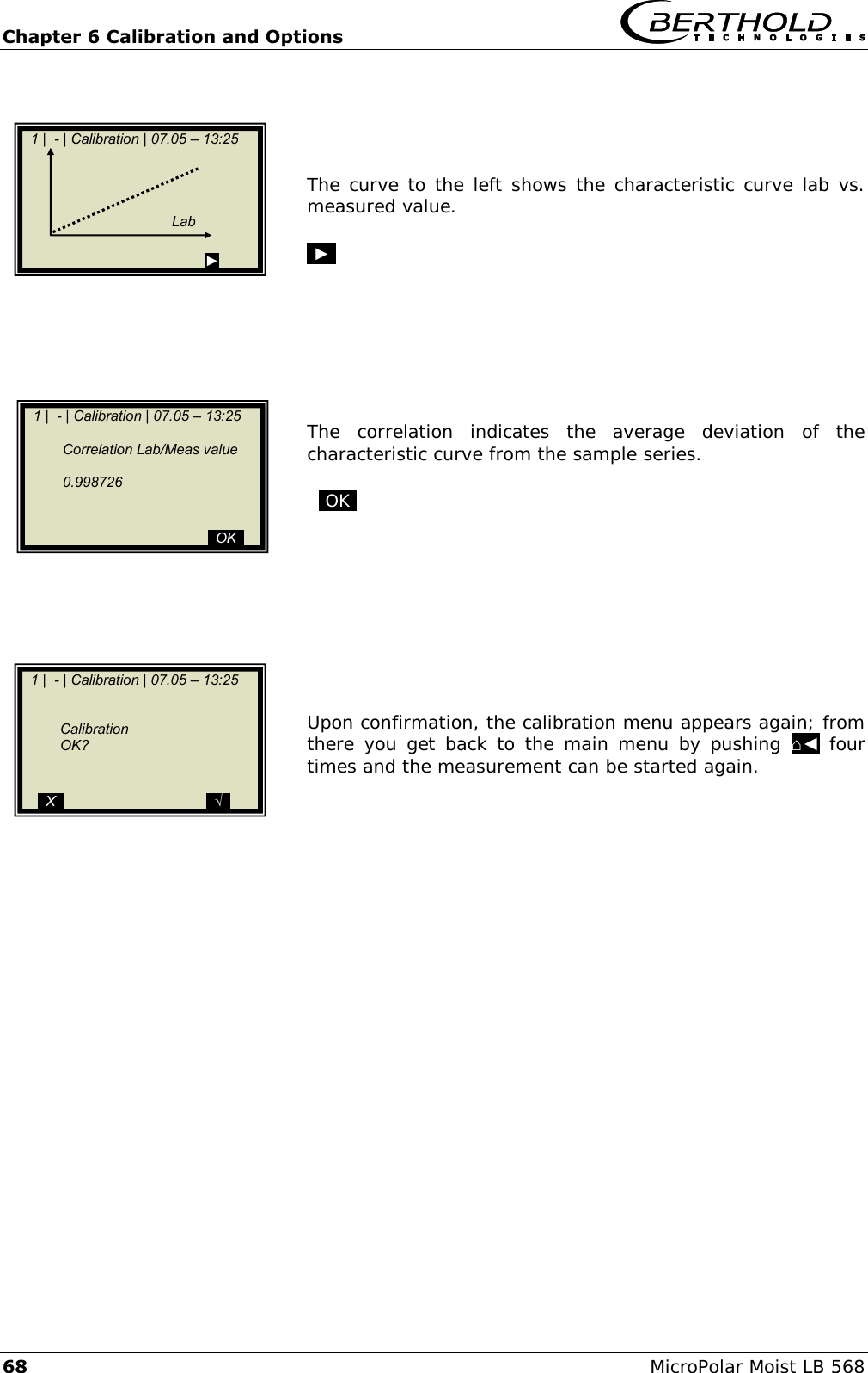 Chapter 6 Calibration and Options   68 MicroPolar Moist LB 568     The curve to the left shows the characteristic curve lab vs. measured value.  .►.         The  correlation  indicates  the  average  deviation  of  the characteristic curve from the sample series.    .OK.            Upon confirmation, the calibration menu appears again; from there you get  back to  the main menu  by  pushing  ⌂◄  four times and the measurement can be started again.           1 |  - | Calibration | 07.05 &ndash; 13:25                                                                       Lab                                            ►    1 |  - | Calibration | 07.05 &ndash; 13:25       Correlation Lab/Meas value      0.998726                                                 ..OK..    1 |  - | Calibration | 07.05 &ndash; 13:25          Calibration   OK?        ..X..                                    ..&radic;..  
