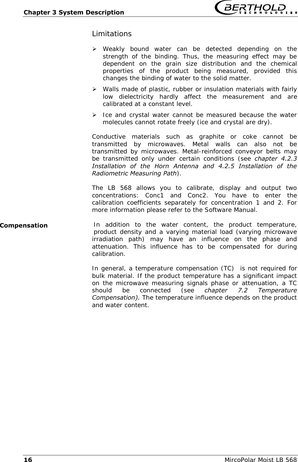 Chapter 3 System Description   16  MircoPolar Moist LB 568 Limitations  Weakly  bound  water  can  be  detected  depending  on  the strength  of  the  binding.  Thus,  the  measuring  effect  may  be dependent  on  the  grain  size  distribution  and  the  chemical properties  of  the  product  being  measured,  provided  this changes the binding of water to the solid matter.  Walls made of plastic, rubber or insulation materials with fairly low  dielectricity  hardly  affect  the  measurement  and  are calibrated at a constant level.  Ice and crystal water cannot be measured because the water molecules cannot rotate freely (ice and crystal are dry). Conductive  materials  such  as  graphite  or  coke  cannot  be transmitted  by  microwaves.  Metal  walls  can  also  not  be transmitted by  microwaves.  Metal-reinforced conveyor belts may be  transmitted  only  under  certain  conditions  (see  chapter  4.2.3 Installation  of  the  Horn  Antenna  and  4.2.5  Installation  of  the Radiometric Measuring Path). The  LB  568  allows  you  to  calibrate,  display  and  output  two concentrations:  Conc1  and  Conc2.  You  have  to  enter  the calibration  coefficients  separately  for  concentration  1  and  2.  For more information please refer to the Software Manual. In  addition  to  the  water  content,  the  product  temperature, product density and a varying material load (varying microwave irradiation  path)  may  have  an  influence  on  the  phase  and attenuation.  This  influence  has  to  be  compensated  for  during calibration. In general, a temperature compensation (TC)  is not required for bulk material. If the product temperature has a significant impact on the microwave measuring  signals phase  or attenuation, a  TC should  be  connected  (see  chapter  7.2  Temperature Compensation). The temperature influence depends on the product and water content. Compensation 