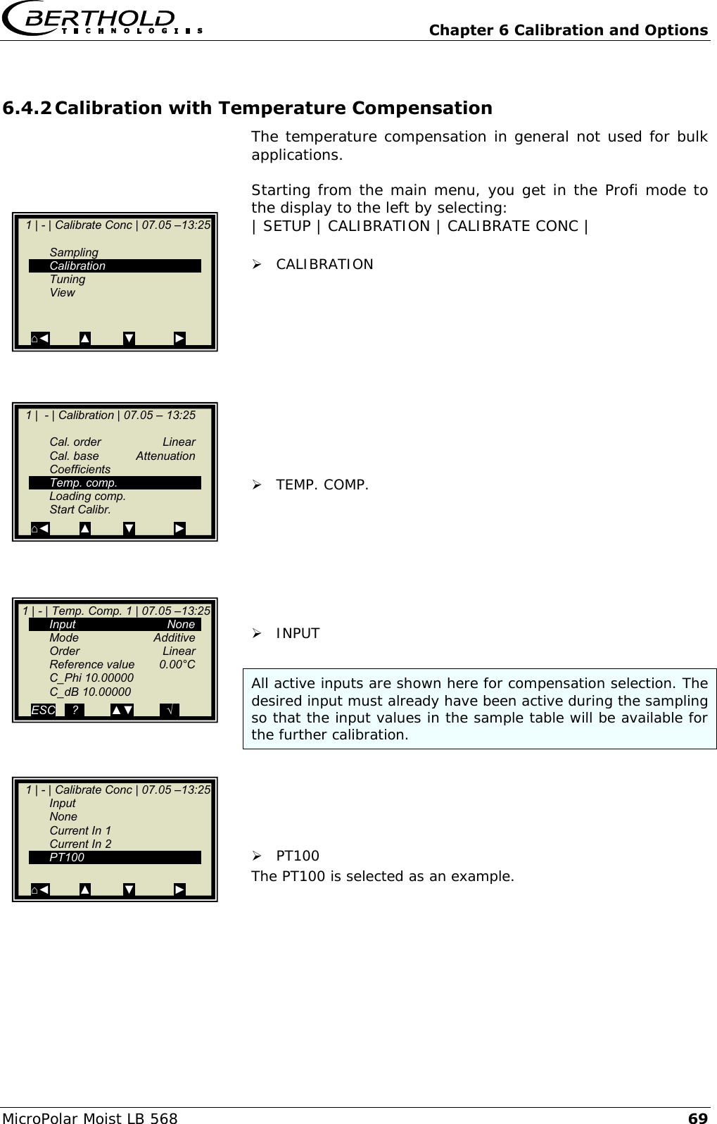   Chapter 6 Calibration and Options MicroPolar Moist LB 568 69 6.4.2 Calibration with Temperature Compensation The temperature compensation in general not used for bulk applications.  Starting from the main menu, you get in the Profi mode to the display to the left by selecting: | SETUP | CALIBRATION | CALIBRATE CONC |   CALIBRATION             TEMP. COMP.         INPUT  All active inputs are shown here for compensation selection. The desired input must already have been active during the sampling so that the input values in the sample table will be available for the further calibration.       PT100 The PT100 is selected as an example.    1 | - | Calibrate Conc | 07.05 &ndash;13:25       Sampling   Calibration   Tuning   View   ⌂◄         ▲          ▼            ►    1 |  - | Calibration | 07.05 &ndash; 13:25       Cal. order  Linear   Cal. base  Attenuation   Coefficients   Temp. comp.   Loading comp.   Start Calibr. ⌂◄         ▲          ▼            ►    1 | - | Calibrate Conc | 07.05 &ndash;13:25    Input   None   Current In 1   Current In 2   PT100    ⌂◄         ▲          ▼            ►   1 | - | Temp. Comp. 1 | 07.05 &ndash;13:25   Input    None   Mode    Additive   Order    Linear   Reference value  0.00&deg;C   C_Phi 10.00000   C_dB 10.00000  ESC   ..?..        ▲▼        ..&radic;..   