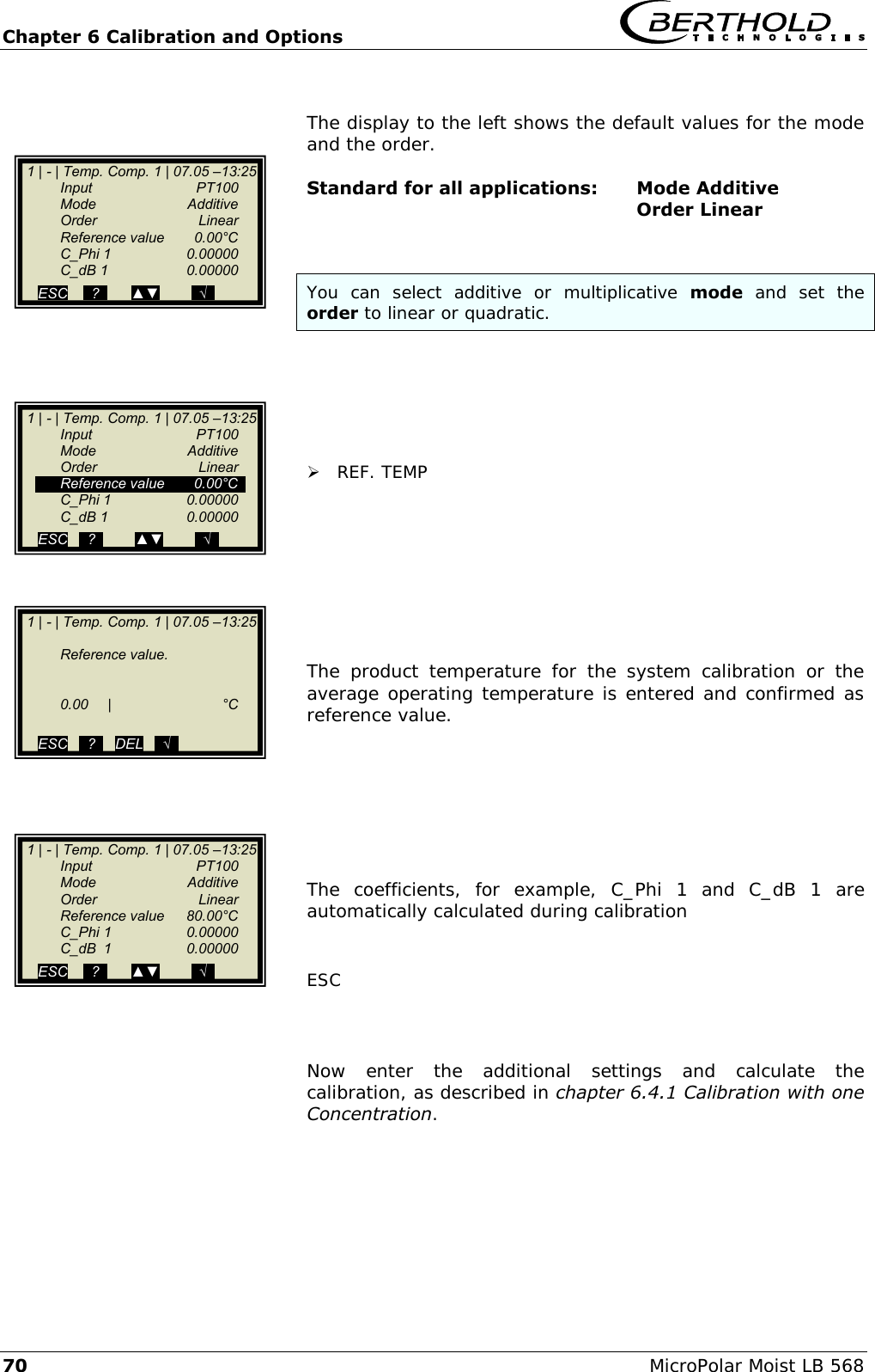 Chapter 6 Calibration and Options   70 MicroPolar Moist LB 568  The display to the left shows the default values for the mode and the order.  Standard for all applications:  Mode Additive             Order Linear   You  can  select  additive  or  multiplicative  mode  and  set  the  order to linear or quadratic.        REF. TEMP         The  product  temperature  for  the  system  calibration  or  the average operating temperature is entered and confirmed as reference value.        The  coefficients,  for  example,  C_Phi  1  and  C_dB  1  are automatically calculated during calibration   ESC    Now  enter  the  additional  settings  and  calculate  the calibration, as described in chapter 6.4.1 Calibration with one Concentration.      1 | - | Temp. Comp. 1 | 07.05 &ndash;13:25     Reference value.         0.00  |  &deg;C        ESC   ..?..   DEL   ..&radic;..    1 | - | Temp. Comp. 1 | 07.05 &ndash;13:25    Input    PT100   Mode    Additive   Order    Linear   Reference value  0.00&deg;C   C_Phi 1   0.00000   C_dB 1   0.00000  ESC   ..?..        ▲▼        ..&radic;..    1 | - | Temp. Comp. 1 | 07.05 &ndash;13:25    Input    PT100   Mode    Additive   Order    Linear   Reference value  80.00&deg;C   C_Phi 1  0.00000   C_dB  1  0.00000  ESC    ..?..      ▲▼        ..&radic;..    1 | - | Temp. Comp. 1 | 07.05 &ndash;13:25    Input    PT100   Mode    Additive   Order    Linear   Reference value  0.00&deg;C   C_Phi 1   0.00000   C_dB 1   0.00000  ESC    ..?..      ▲▼        ..&radic;..   
