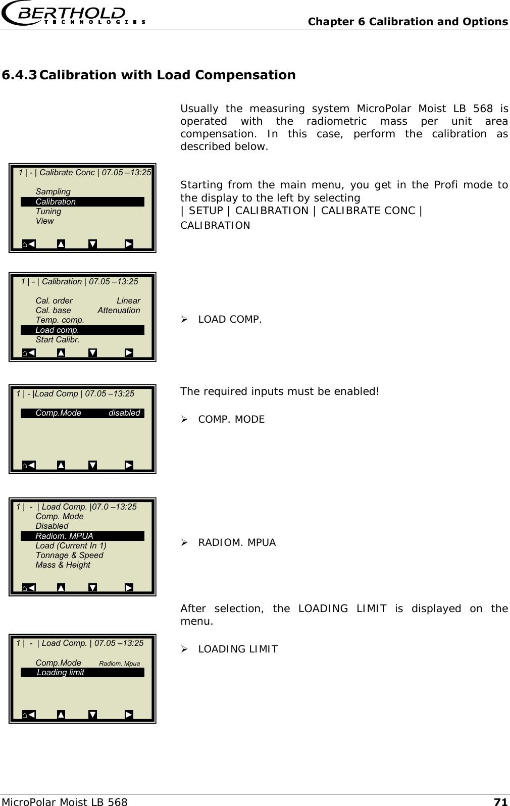   Chapter 6 Calibration and Options MicroPolar Moist LB 568 71 6.4.3 Calibration with Load Compensation  Usually  the  measuring  system  MicroPolar  Moist  LB  568  is operated  with  the  radiometric  mass  per  unit  area compensation.  In  this  case,  perform  the  calibration  as described below.   Starting from the main menu, you get in the Profi mode to the display to the left by selecting | SETUP | CALIBRATION | CALIBRATE CONC | CALIBRATION        LOAD COMP.     The required inputs must be enabled!   COMP. MODE          RADIOM. MPUA     After  selection,  the  LOADING  LIMIT  is  displayed  on  the menu.   LOADING LIMIT        1 | - | Calibrate Conc | 07.05 &ndash;13:25       Sampling   Calibration   Tuning   View  ⌂◄         ▲          ▼            ►     1 | - | Calibration | 07.05 &ndash;13:25       Cal. order  Linear   Cal. base  Attenuation   Temp. comp.   Load comp.     Start Calibr. ⌂◄         ▲          ▼            ►    1 | - |Load Comp | 07.05 &ndash;13:25    Comp.Mode  disabled           ⌂◄         ▲          ▼            ►    1 |  -  | Load Comp. |07.0 &ndash;13:25   Comp. Mode   Disabled   Radiom. MPUA   Load (Current In 1)   Tonnage &amp; Speed   Mass &amp; Height  ⌂◄         ▲          ▼            ►    1 |  -  | Load Comp. | 07.05 &ndash;13:25       Comp.Mode  Radiom. Mpua    Loading limit                   ⌂◄         ▲          ▼            ►  