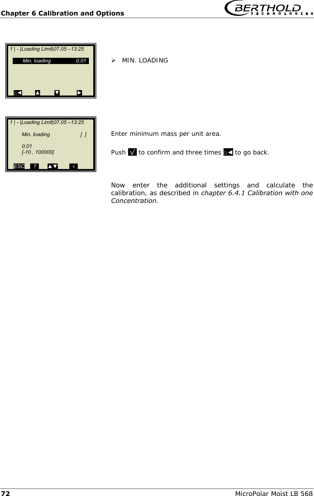 Chapter 6 Calibration and Options   72 MicroPolar Moist LB 568     MIN. LOADING         Enter minimum mass per unit area.  Push  &radic;  to confirm and three times ⌂◄ to go back.    Now  enter  the  additional  settings  and  calculate  the calibration, as described in chapter 6.4.1 Calibration with one Concentration.     1 | - |Loading Limit|07.05 &ndash;13:25       Min. loading   0.01                    ⌂◄         ▲          ▼            ►   1 | - |Loading Limit|07.05 &ndash;13:25      Min. loading   [  ]    0.01   [-10 , 100000]  ESC    ..?..      ▲▼        ..&radic;..     