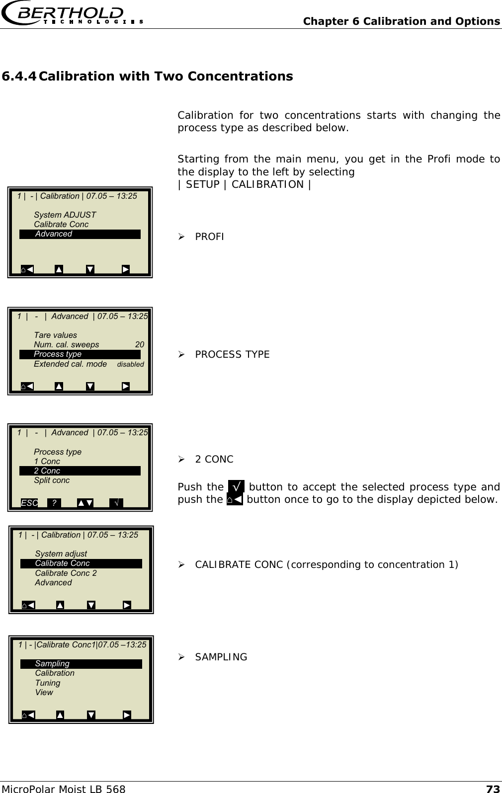   Chapter 6 Calibration and Options MicroPolar Moist LB 568 73 6.4.4 Calibration with Two Concentrations  Calibration  for  two  concentrations  starts  with  changing  the process type as described below.  Starting from the main menu, you get in the Profi mode to the display to the left by selecting | SETUP | CALIBRATION |     PROFI          PROCESS TYPE         2 CONC  Push the .&radic;. button to accept the selected process type and push the ⌂◄ button once to go to the display depicted below.      CALIBRATE CONC (corresponding to concentration 1)        SAMPLING     1 | - |Calibrate Conc1|07.05 &ndash;13:25       Sampling   Calibration   Tuning   View  ⌂◄         ▲          ▼            ►    1 |  - | Calibration | 07.05 &ndash; 13:25       System adjust   Calibrate Conc   Calibrate Conc 2   Advanced  ⌂◄         ▲          ▼            ►    1 |  - | Calibration | 07.05 &ndash; 13:25       System ADJUST   Calibrate Conc    Advanced   ⌂◄         ▲          ▼            ►    1  |   -   |  Advanced  | 07.05 &ndash; 13:25       Tare values   Num. cal. sweeps  20   Process type   Extended cal. mode  disabled    ⌂◄         ▲          ▼            ►    1  |   -   |  Advanced  | 07.05 &ndash; 13:25     Process type   1 Conc   2 Conc   Split conc    ESC    ..?..       ▲▼       ..&radic;..  