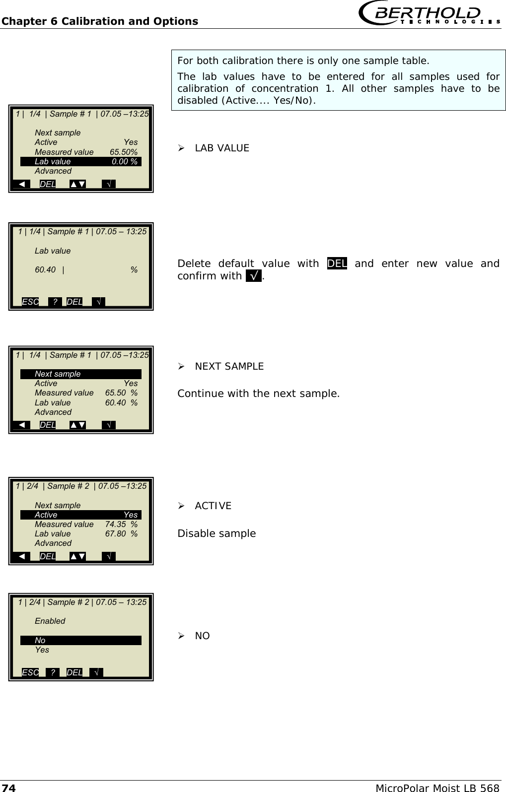 Chapter 6 Calibration and Options   74 MicroPolar Moist LB 568 For both calibration there is only one sample table.  The  lab  values  have  to  be  entered  for  all  samples  used  for calibration  of  concentration  1.  All  other  samples  have  to  be disabled (Active.... Yes/No).     LAB VALUE         Delete  default  value  with  DEL  and  enter  new  value  and confirm with .&radic;..        NEXT SAMPLE  Continue with the next sample.         ACTIVE  Disable sample         NO        1 | 1/4 | Sample # 1 | 07.05 &ndash; 13:25       Lab value    60.40  |    %   ESC    ..?..  DEL    ..&radic;..    1 |  1/4  | Sample # 1  | 07.05 &ndash;13:25     Next sample   Active    Yes   Measured value  65.50%  Lab value  0.00 %   Advanced   ◄      DEL      ▲▼       ..&radic;..  1 |  1/4  | Sample # 1  | 07.05 &ndash;13:25     Next sample   Active    Yes   Measured value  65.50  %   Lab value  60.40  %   Advanced   ◄      DEL      ▲▼       ..&radic;..  1 | 2/4  | Sample # 2  | 07.05 &ndash;13:25     Next sample   Active    Yes   Measured value  74.35  %   Lab value  67.80  %   Advanced   ◄      DEL      ▲▼       ..&radic;..   1 | 2/4 | Sample # 2 | 07.05 &ndash; 13:25     Enabled       No   Yes  ESC   ..?..   DEL   ..&radic;..   