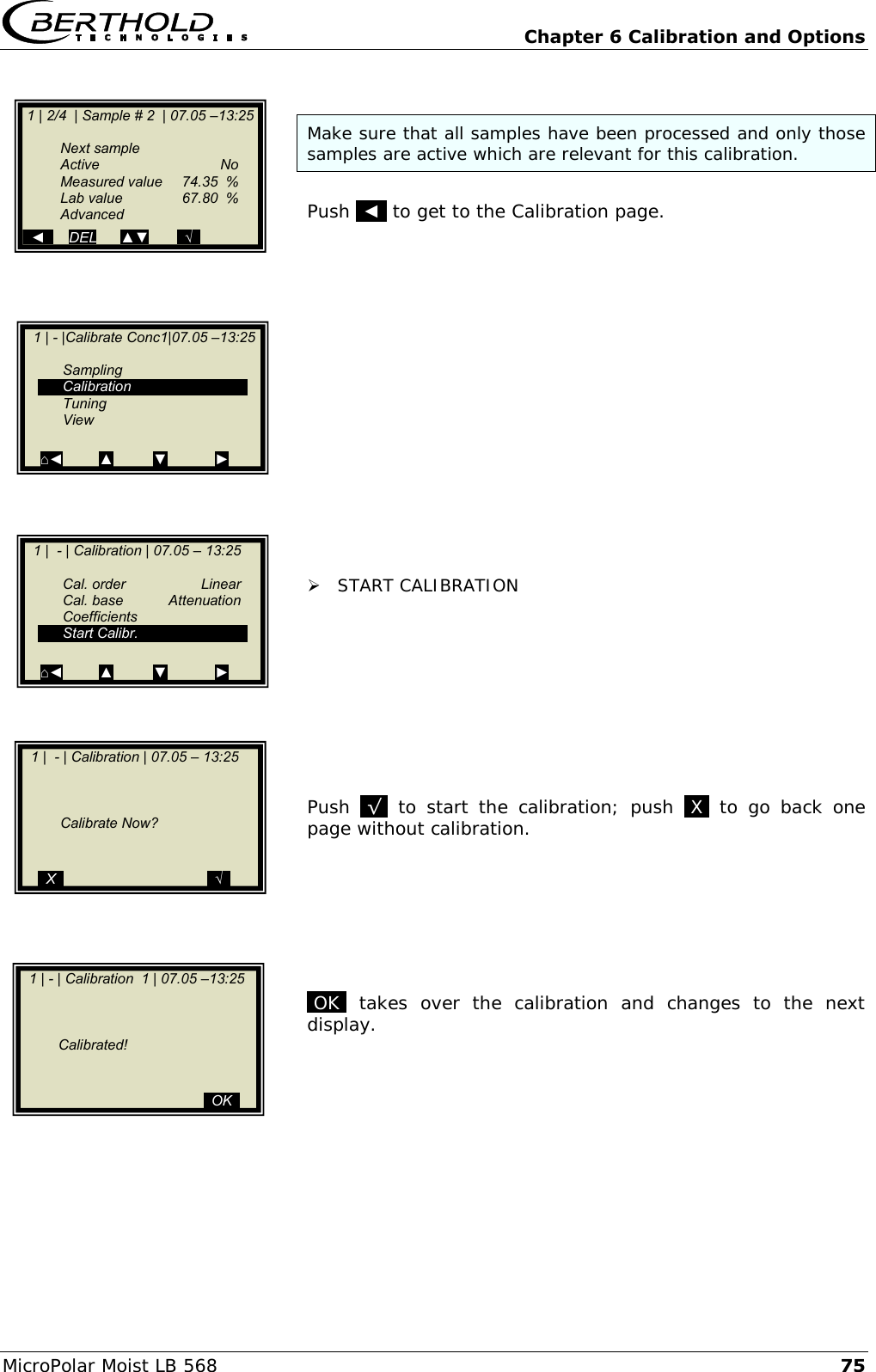   Chapter 6 Calibration and Options MicroPolar Moist LB 568 75  Make sure that all samples have been processed and only those samples are active which are relevant for this calibration.  Push  ◄  to get to the Calibration page.                  START CALIBRATION          Push  .&radic;.  to  start  the  calibration;  push  .X.  to  go  back  one page without calibration.        .OK.  takes  over  the  calibration  and  changes  to  the  next display.            1 | 2/4  | Sample # 2  | 07.05 &ndash;13:25     Next sample   Active    No   Measured value  74.35  %   Lab value  67.80  %   Advanced   ◄      DEL      ▲▼       ..&radic;..   1 | - |Calibrate Conc1|07.05 &ndash;13:25       Sampling   Calibration   Tuning   View  ⌂◄         ▲          ▼            ►    1 |  - | Calibration | 07.05 &ndash; 13:25             Calibrate Now?       ..X..                                    ..&radic;..    1 | - | Calibration  1 | 07.05 &ndash;13:25             Calibrated!                                                 ..OK..    1 |  - | Calibration | 07.05 &ndash; 13:25       Cal. order  Linear   Cal. base  Attenuation   Coefficients   Start Calibr.  ⌂◄         ▲          ▼            ►  