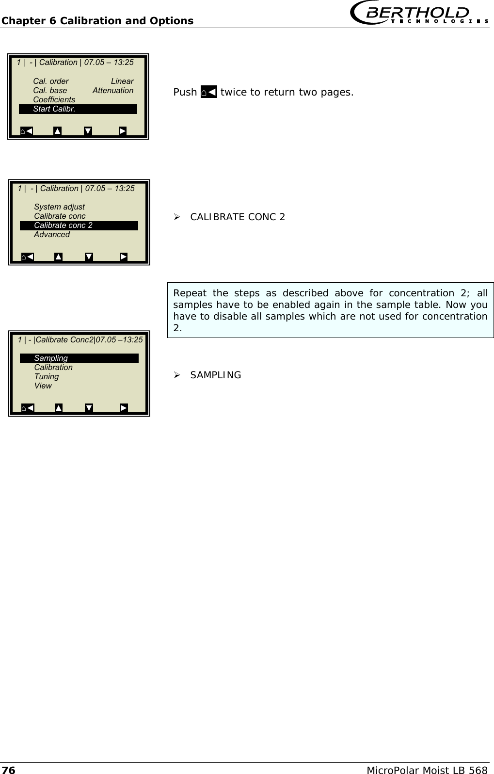 Chapter 6 Calibration and Options   76 MicroPolar Moist LB 568    Push ⌂◄ twice to return two pages.           CALIBRATE CONC 2     Repeat  the  steps  as  described  above  for  concentration  2;  all samples have to be enabled again in the sample table. Now you have to disable all samples which are not used for concentration 2.    SAMPLING         1 |  - | Calibration | 07.05 &ndash; 13:25       Cal. order  Linear   Cal. base  Attenuation   Coefficients   Start Calibr.  ⌂◄         ▲          ▼            ►    1 |  - | Calibration | 07.05 &ndash; 13:25       System adjust   Calibrate conc   Calibrate conc 2   Advanced  ⌂◄         ▲          ▼            ►    1 | - |Calibrate Conc2|07.05 &ndash;13:25       Sampling   Calibration   Tuning   View  ⌂◄         ▲          ▼            ►  