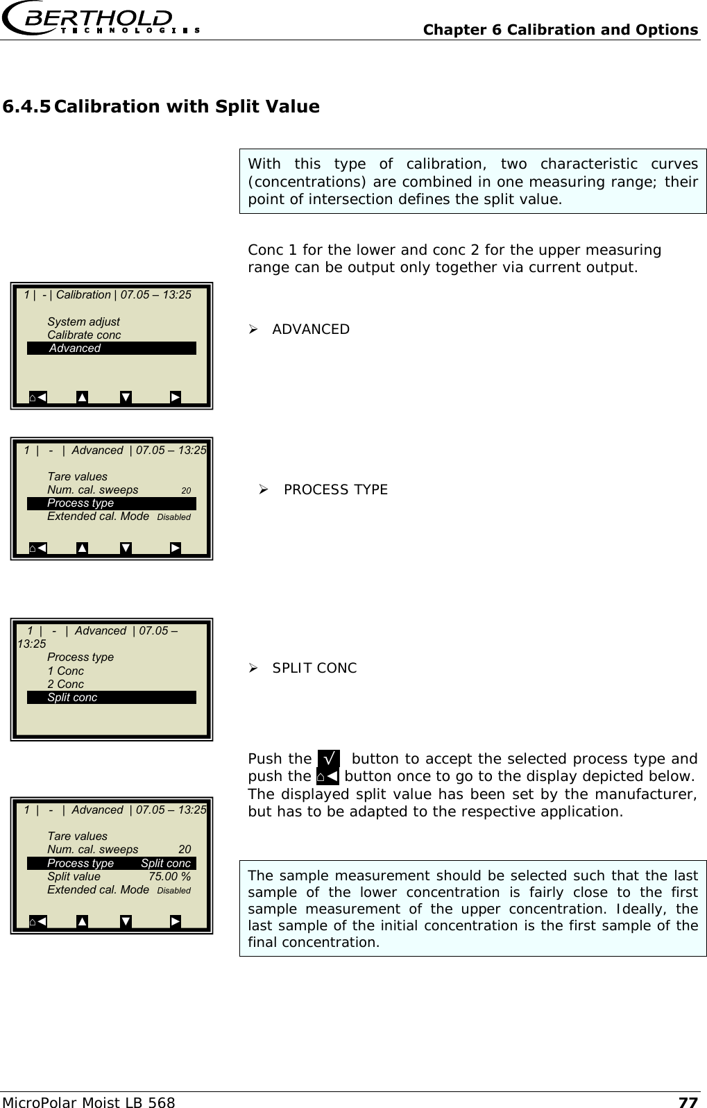   Chapter 6 Calibration and Options MicroPolar Moist LB 568 77 6.4.5 Calibration with Split Value  With  this  type  of  calibration,  two  characteristic  curves (concentrations) are combined in one measuring range; their point of intersection defines the split value.   Conc 1 for the lower and conc 2 for the upper measuring range can be output only together via current output.    ADVANCED          PROCESS TYPE           SPLIT CONC     Push the .&radic;.  button to accept the selected process type and push the ⌂◄ button once to go to the display depicted below. The displayed split value has been set by the manufacturer, but has to be adapted to the respective application.     The sample measurement should be selected such that the last sample  of  the  lower  concentration  is  fairly  close  to  the  first sample  measurement  of  the  upper  concentration.  Ideally,  the last sample of the initial concentration is the first sample of the final concentration.     1 |  - | Calibration | 07.05 &ndash; 13:25       System adjust   Calibrate conc    Advanced   ⌂◄         ▲          ▼            ►    1  |   -   |  Advanced  | 07.05 &ndash; 13:25       Tare values   Num. cal. sweeps  20   Process type   Extended cal. Mode  Disabled    ⌂◄         ▲          ▼            ►     1  |   -   |  Advanced  | 07.05 &ndash; 13:25    Process type   1 Conc   2 Conc   Split conc       ESC    ..?..        ▲▼       ..&radic;..    1  |   -   |  Advanced  | 07.05 &ndash; 13:25       Tare values   Num. cal. sweeps  20   Process type  Split conc   Split value  75.00 %   Extended cal. Mode  Disabled  ⌂◄         ▲          ▼            ►  