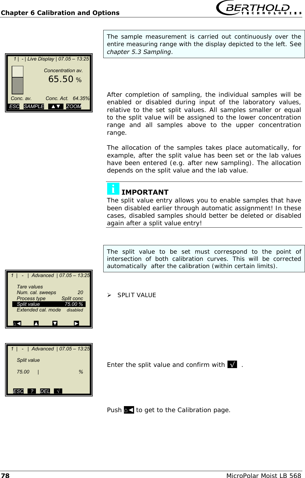 Chapter 6 Calibration and Options   78 MicroPolar Moist LB 568 The sample measurement  is carried out continuously over the entire measuring range with the display depicted to the left. See chapter 5.3 Sampling.     After completion of sampling, the individual samples will be enabled  or  disabled  during  input  of  the  laboratory  values, relative to the set split values. All samples smaller or equal to the split value will be assigned to the lower concentration range  and  all  samples  above  to  the  upper  concentration range.  The allocation of the samples takes place automatically, for example, after the split value has been set or the lab values have been entered (e.g. after new sampling). The allocation depends on the split value and the lab value.   IMPORTANT The split value entry allows you to enable samples that have been disabled earlier through automatic assignment! In these cases, disabled samples should better be deleted or disabled again after a split value entry!   The  split  value  to  be  set  must  correspond  to  the  point  of intersection  of  both  calibration  curves.  This  will  be  corrected automatically  after the calibration (within certain limits).    SPLIT VALUE         Enter the split value and confirm with .&radic;.  .      Push ⌂◄ to get to the Calibration page.       1 |  - | Live Display | 07.05 &ndash; 13:25                      Concentration av.        65.50 %         Conc. av.          Conc. Act.   64.35%          ESC   SAMPLE   ..▲▼..  ZOOM     1  |   -   |  Advanced  | 07.05 &ndash; 13:25       Tare values   Num. cal. sweeps  20   Process type  Split conc   Split value  75.00 %   Extended cal. mode disabled  ⌂◄         ▲          ▼            ►    1  |   -   |  Advanced  | 07.05 &ndash; 13:25       Split value      75.00  |    %       ESC   ..?..   DEL   ..&radic;..  