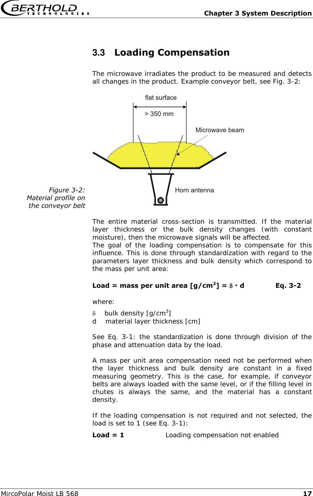   Chapter 3 System Description MircoPolar Moist LB 568 17 3.3  Loading Compensation The microwave irradiates the product to be measured and detects all changes in the product. Example conveyor belt, see Fig. 3-2:  Figure 3-2: Material profile on the conveyor belt   The  entire  material  cross-section  is  transmitted.  If  the  material layer  thickness  or  the  bulk  density  changes  (with  constant moisture), then the microwave signals will be affected. The  goal  of  the  loading  compensation  is  to  compensate  for  this influence. This is done through standardization with regard to the parameters layer thickness and bulk density which correspond to the mass per unit area: Load = mass per unit area [g/cm2] =  ∙ d    Eq. 3-2 where:     bulk density [g/cm3] d    material layer thickness [cm] See Eq. 3-1: the  standardization is done through division of the phase and attenuation data by the load. A mass per unit area compensation need not be performed when the  layer  thickness  and  bulk  density  are  constant  in  a  fixed measuring  geometry.  This  is  the  case,  for  example,  if  conveyor belts are always loaded with the same level, or if the filling level in chutes  is  always  the  same,  and  the  material  has  a  constant density. If the loading compensation is not required and not selected, the load is set to 1 (see Eq. 3-1): Load = 1  Loading compensation not enabled 