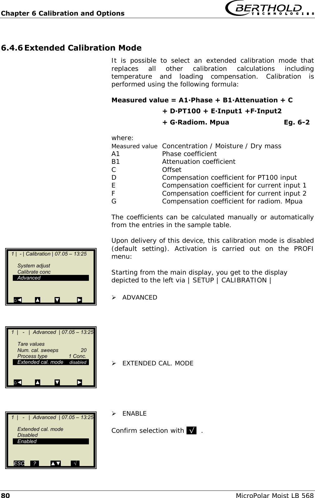 Chapter 6 Calibration and Options   80 MicroPolar Moist LB 568 6.4.6 Extended Calibration Mode It  is  possible  to  select  an  extended  calibration  mode  that replaces  all  other  calibration  calculations  including temperature  and  loading  compensation.  Calibration  is performed using the following formula:  Measured value = A1∙Phase + B1∙Attenuation + C                        + D∙PT100 + E∙Input1 +F∙Input2        + G∙Radiom. Mpua        Eg. 6-2  where: Measured value  Concentration / Moisture / Dry mass A1     Phase coefficient B1     Attenuation coefficient C      Offset D      Compensation coefficient for PT100 input E      Compensation coefficient for current input 1 F      Compensation coefficient for current input 2 G      Compensation coefficient for radiom. Mpua  The coefficients can be calculated manually or automatically from the entries in the sample table.  Upon delivery of this device, this calibration mode is disabled (default  setting).  Activation  is  carried  out  on  the  PROFI menu:  Starting from the main display, you get to the display depicted to the left via | SETUP | CALIBRATION |   ADVANCED         EXTENDED CAL. MODE       ENABLE  Confirm selection with .&radic;.  .     1  |   -   |  Advanced  | 07.05 &ndash; 13:25       Tare values   Num. cal. sweeps  20   Process type  1 Conc.   Extended cal. mode  disabled       ⌂◄         ▲          ▼            ►    1 |  - | Calibration | 07.05 &ndash; 13:25       System adjust   Calibrate conc   Advanced   ⌂◄         ▲          ▼            ►    1  |   -   |  Advanced  | 07.05 &ndash; 13:25       Extended cal. mode   Disabled   Enabled   ESC    ..?..        ▲▼       ..&radic;..   