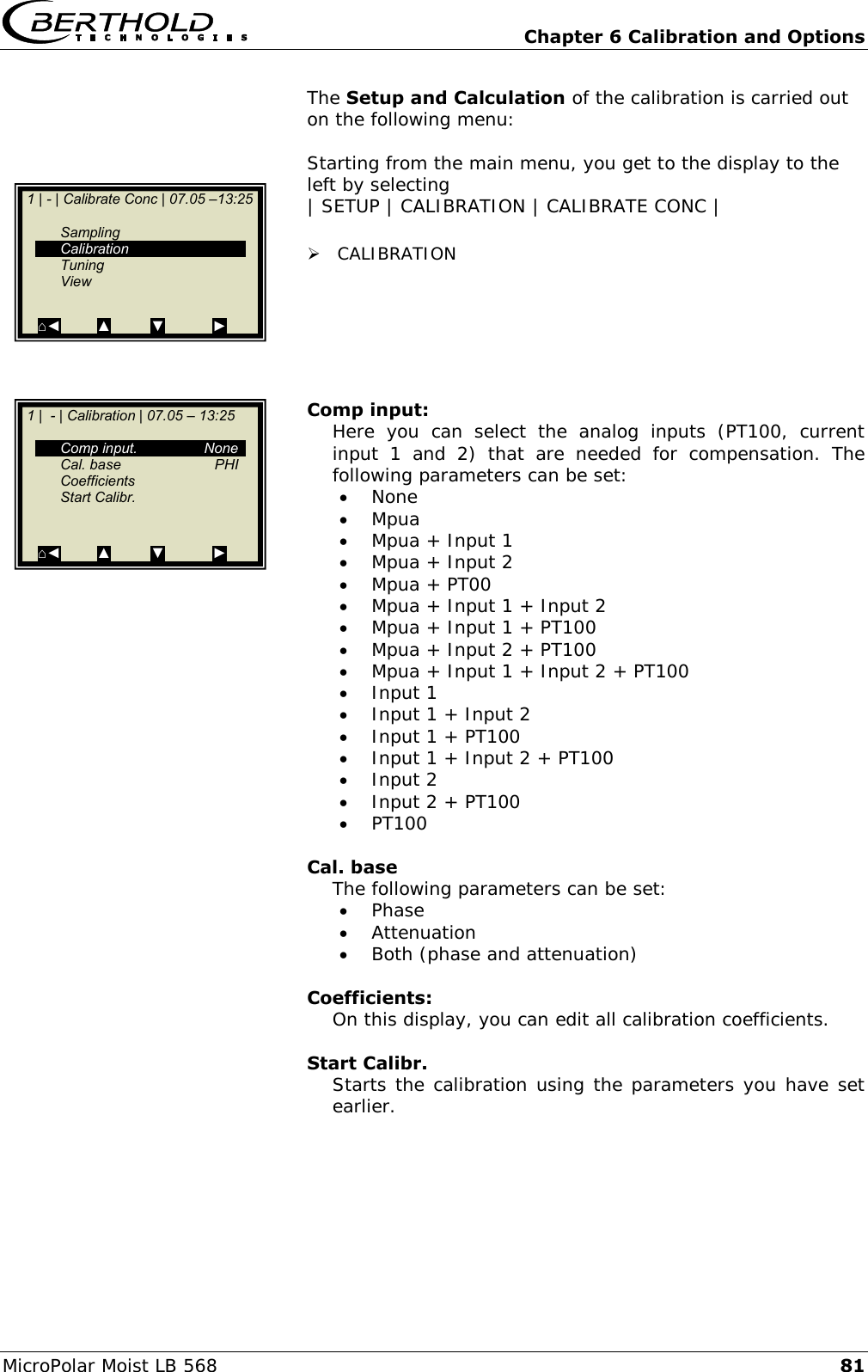   Chapter 6 Calibration and Options MicroPolar Moist LB 568 81 The Setup and Calculation of the calibration is carried out on the following menu:  Starting from the main menu, you get to the display to the left by selecting | SETUP | CALIBRATION | CALIBRATE CONC |   CALIBRATION       Comp input: Here  you  can  select  the  analog  inputs  (PT100,  current input  1  and  2)  that  are  needed  for  compensation.  The following parameters can be set:  None  Mpua  Mpua + Input 1  Mpua + Input 2  Mpua + PT00  Mpua + Input 1 + Input 2  Mpua + Input 1 + PT100  Mpua + Input 2 + PT100  Mpua + Input 1 + Input 2 + PT100  Input 1  Input 1 + Input 2  Input 1 + PT100  Input 1 + Input 2 + PT100  Input 2  Input 2 + PT100  PT100  Cal. base The following parameters can be set:  Phase  Attenuation  Both (phase and attenuation)  Coefficients: On this display, you can edit all calibration coefficients.  Start Calibr. Starts the calibration using the parameters you have set earlier.    1 |  - | Calibration | 07.05 &ndash; 13:25       Comp input.  None   Cal. base  PHI   Coefficients   Start Calibr.     ⌂◄         ▲          ▼            ►   1 | - | Calibrate Conc | 07.05 &ndash;13:25       Sampling   Calibration   Tuning   View  ⌂◄         ▲          ▼            ►  