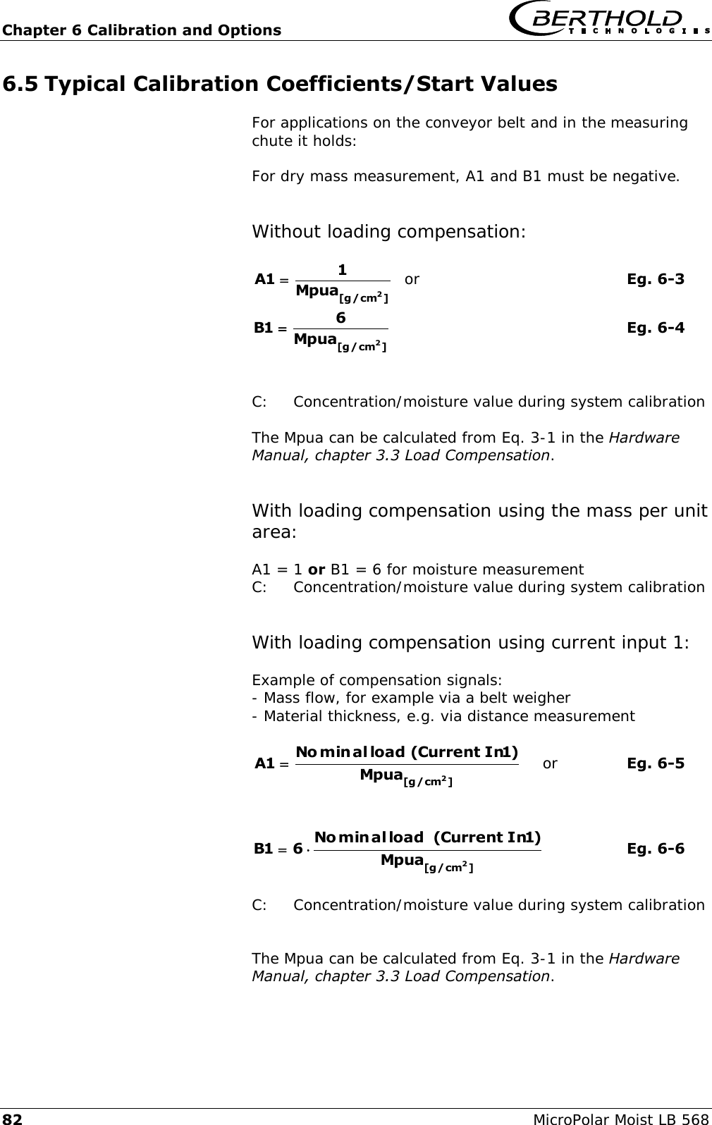 Chapter 6 Calibration and Options   82 MicroPolar Moist LB 568 6.5 Typical Calibration Coefficients/Start Values For applications on the conveyor belt and in the measuring chute it holds:  For dry mass measurement, A1 and B1 must be negative.   Without loading compensation:  ]cm/g[ 2Mpua11A   or        Eg. 6-3 ]cm/g[ 2Mpua61B           Eg. 6-4   C:  Concentration/moisture value during system calibration  The Mpua can be calculated from Eq. 3-1 in the Hardware Manual, chapter 3.3 Load Compensation.   With loading compensation using the mass per unit area:  A1 = 1 or B1 = 6 for moisture measurement C:  Concentration/moisture value during system calibration   With loading compensation using current input 1:  Example of compensation signals: - Mass flow, for example via a belt weigher - Material thickness, e.g. via distance measurement  ]cm/g[ 2Mpua)1In Current(load alminNo1A     or    Eg. 6-5   ]cm/g[ 2Mpua)1In Current( load alminNo61B     Eg. 6-6  C:  Concentration/moisture value during system calibration   The Mpua can be calculated from Eq. 3-1 in the Hardware Manual, chapter 3.3 Load Compensation.  