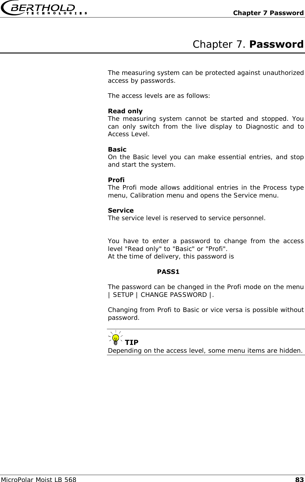   Chapter 7 Password MicroPolar Moist LB 568 83 Chapter 7. Password   The measuring system can be protected against unauthorized access by passwords.  The access levels are as follows:  Read only The measuring system cannot be started and stopped. You can  only  switch  from  the  live  display  to  Diagnostic  and  to Access Level.  Basic On the Basic level you can make essential entries, and stop and start the system.  Profi  The Profi mode allows additional entries in the Process type menu, Calibration menu and opens the Service menu.  Service The service level is reserved to service personnel.   You  have  to  enter  a  password  to  change  from  the  access level "Read only" to "Basic" or "Profi". At the time of delivery, this password is          PASS1  The password can be changed in the Profi mode on the menu | SETUP | CHANGE PASSWORD |.  Changing from Profi to Basic or vice versa is possible without password.    TIP Depending on the access level, some menu items are hidden.    