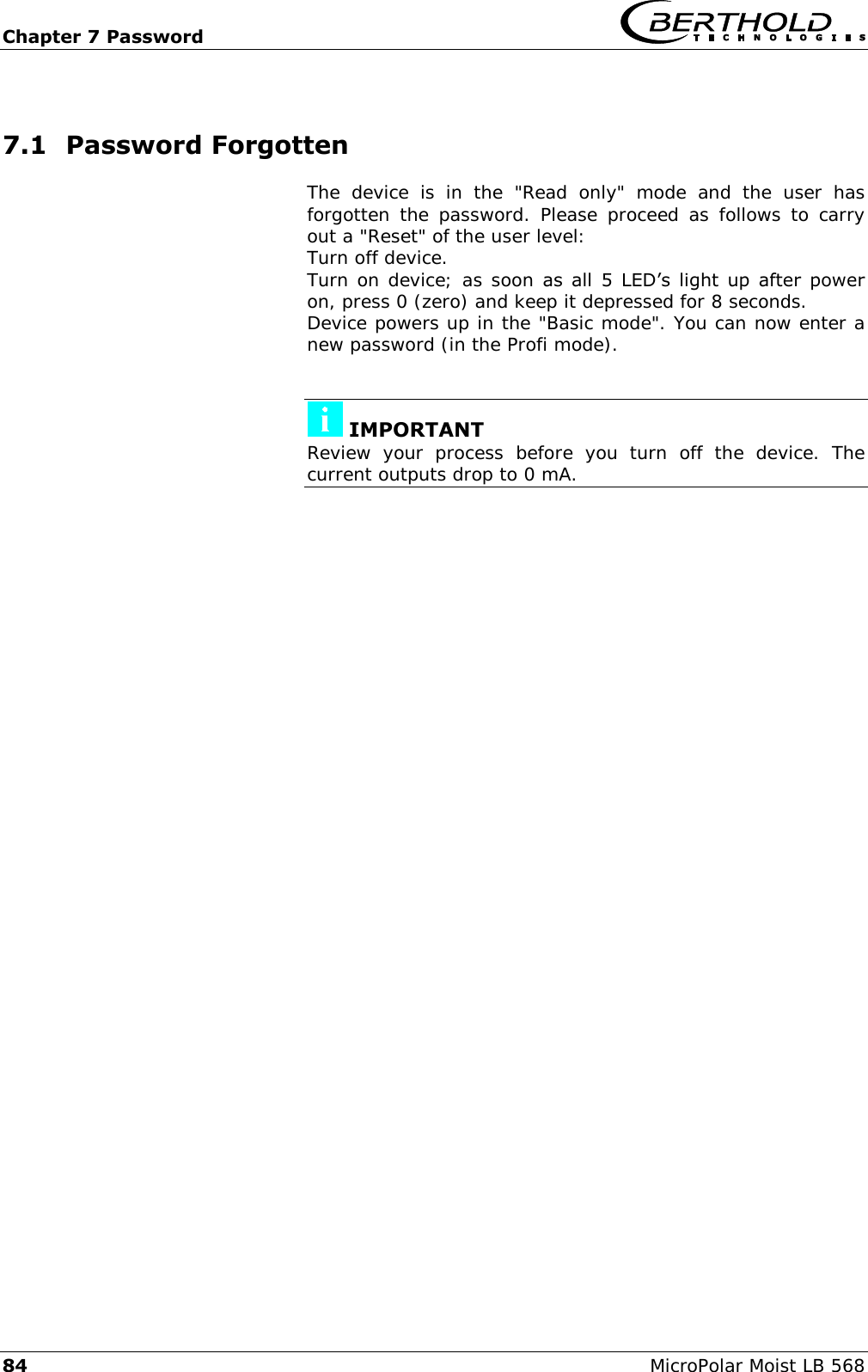 Chapter 7 Password   84 MicroPolar Moist LB 568 7.1 Password Forgotten The  device  is  in  the  "Read  only"  mode  and  the  user  has forgotten  the  password.  Please proceed as  follows  to  carry out a "Reset" of the user level: Turn off device. Turn on device; as soon as  all  5  LED&rsquo;s  light  up  after  power on, press 0 (zero) and keep it depressed for 8 seconds. Device powers up in the "Basic mode". You can now enter a new password (in the Profi mode).    IMPORTANT Review  your  process  before  you  turn  off  the  device.  The current outputs drop to 0 mA.    