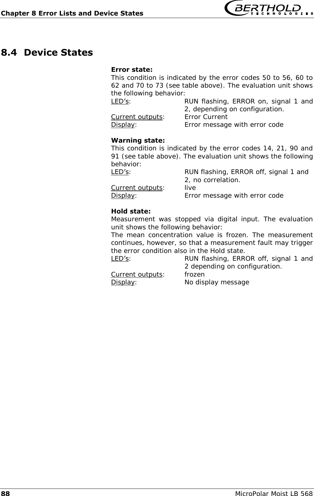 Chapter 8 Error Lists and Device States   88 MicroPolar Moist LB 568 8.4 Device States Error state: This condition is indicated by the error codes 50 to 56, 60 to 62 and 70 to 73 (see table above). The evaluation unit shows the following behavior: LED&rsquo;s:  RUN flashing, ERROR on, signal 1 and 2, depending on configuration. Current outputs:  Error Current Display:     Error message with error code  Warning state: This condition is indicated by the error codes 14, 21, 90 and 91 (see table above). The evaluation unit shows the following behavior: LED&rsquo;s:    RUN flashing, ERROR off, signal 1 and       2, no correlation. Current outputs:  live Display:     Error message with error code  Hold state: Measurement  was  stopped  via  digital input.  The  evaluation unit shows the following behavior: The mean  concentration  value is frozen. The measurement continues, however, so that a measurement fault may trigger the error condition also in the Hold state. LED&rsquo;s:  RUN flashing, ERROR off, signal 1 and 2 depending on configuration. Current outputs:  frozen Display:     No display message   