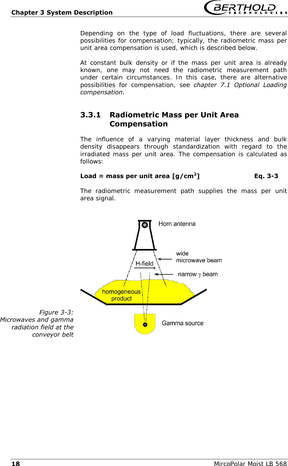 Chapter 3 System Description   18  MircoPolar Moist LB 568 Depending  on  the  type  of  load  fluctuations,  there  are  several possibilities for compensation; typically, the radiometric mass per unit area compensation is used, which is described below. At constant  bulk  density  or if the mass per unit  area is already known,  one  may  not  need  the  radiometric  measurement  path under  certain  circumstances.  In  this  case,  there  are  alternative possibilities  for  compensation,  see  chapter  7.1  Optional  Loading compensation. 3.3.1 Radiometric Mass per Unit Area Compensation The  influence  of  a  varying  material  layer  thickness  and  bulk density  disappears  through  standardization  with  regard  to  the irradiated mass per unit area. The compensation is calculated as follows: Load = mass per unit area [g/cm2]  Eq. 3-3 The  radiometric  measurement  path  supplies  the  mass  per  unit area signal.   Figure 3-3: Microwaves and gamma radiation field at the conveyor belt   