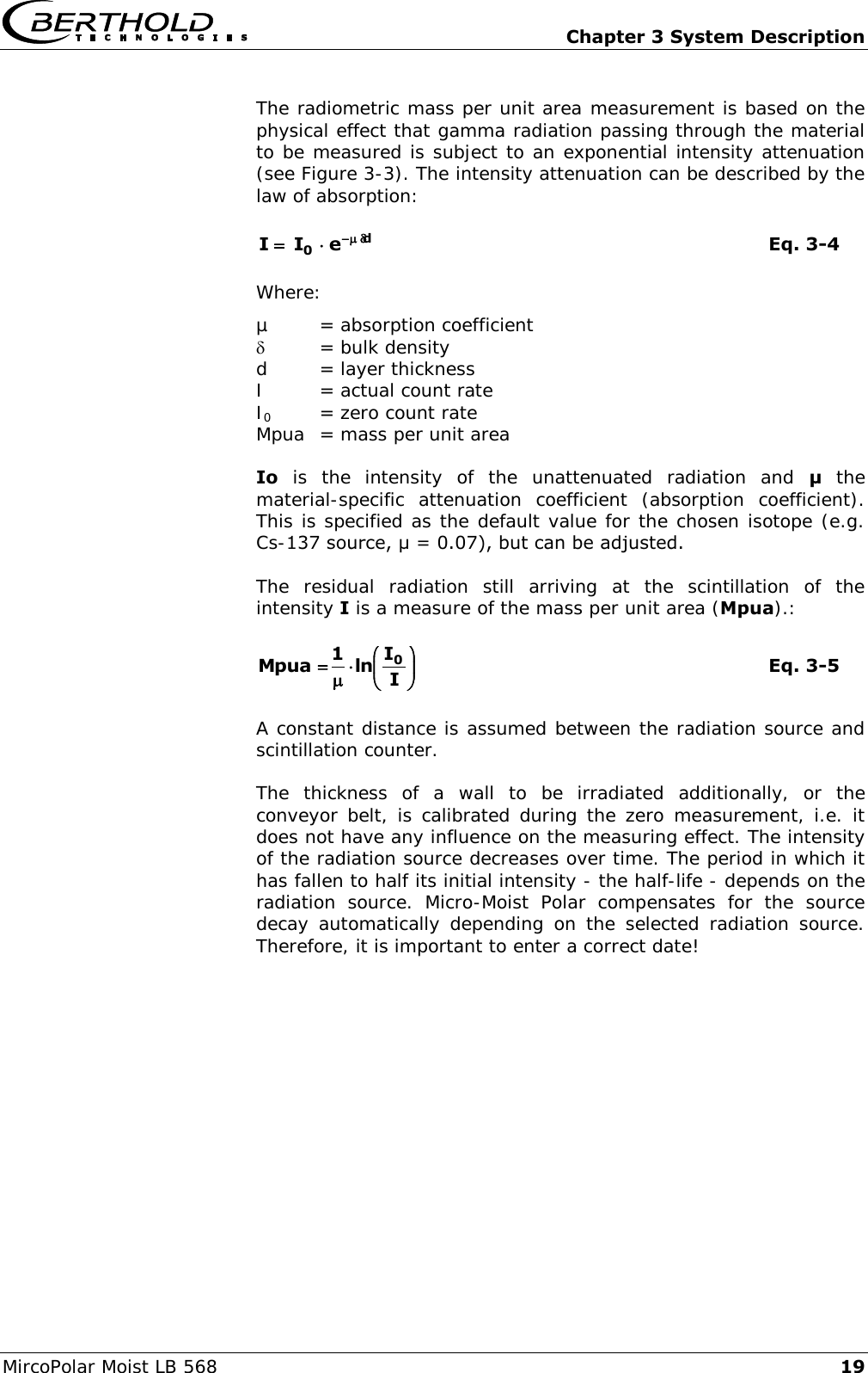   Chapter 3 System Description MircoPolar Moist LB 568 19 The radiometric mass per unit area measurement is based on the physical effect that gamma radiation passing through the material to be measured is subject to an exponential intensity attenuation (see Figure 3-3). The intensity attenuation can be described by the law of absorption: d0eII     Eq. 3-4 Where: &micro;  = absorption coefficient   = bulk density d  = layer thickness I  = actual count rate I0  = zero count rate Mpua  = mass per unit area Io  is  the  intensity  of  the  unattenuated  radiation  and  &mu;  the material-specific  attenuation  coefficient  (absorption  coefficient). This is specified as the default value for the chosen isotope (e.g. Cs-137 source, &mu; = 0.07), but can be adjusted. The  residual  radiation  still  arriving  at  the  scintillation  of  the intensity I is a measure of the mass per unit area (Mpua).: IIln1Mpua 0    Eq. 3-5 A constant distance is assumed between the radiation source and scintillation counter.  The  thickness  of  a  wall  to  be  irradiated  additionally,  or  the conveyor belt, is calibrated during the zero  measurement, i.e. it does not have any influence on the measuring effect. The intensity of the radiation source decreases over time. The period in which it has fallen to half its initial intensity - the half-life - depends on the radiation  source.  Micro-Moist  Polar  compensates  for  the  source decay  automatically  depending  on  the selected  radiation  source. Therefore, it is important to enter a correct date! 