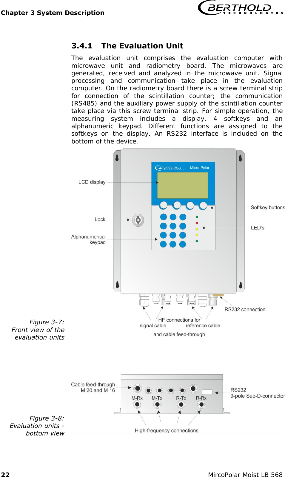 Chapter 3 System Description   22  MircoPolar Moist LB 568 3.4.1 The Evaluation Unit The  evaluation  unit  comprises  the  evaluation  computer  with microwave  unit  and  radiometry  board.  The  microwaves  are generated,  received  and  analyzed  in  the  microwave  unit.  Signal processing  and  communication  take  place  in  the  evaluation computer. On the radiometry board there is a screw terminal strip for  connection  of  the  scintillation  counter;  the  communication (RS485) and the auxiliary power supply of the scintillation counter take place via this screw terminal strip. For simple operation, the measuring  system  includes  a  display,  4  softkeys  and  an alphanumeric  keypad.  Different  functions  are  assigned  to  the softkeys  on  the  display.  An  RS232  interface  is  included  on  the bottom of the device. Figure 3-7: Front view of the evaluation units    Figure 3-8: Evaluation units -  bottom view  