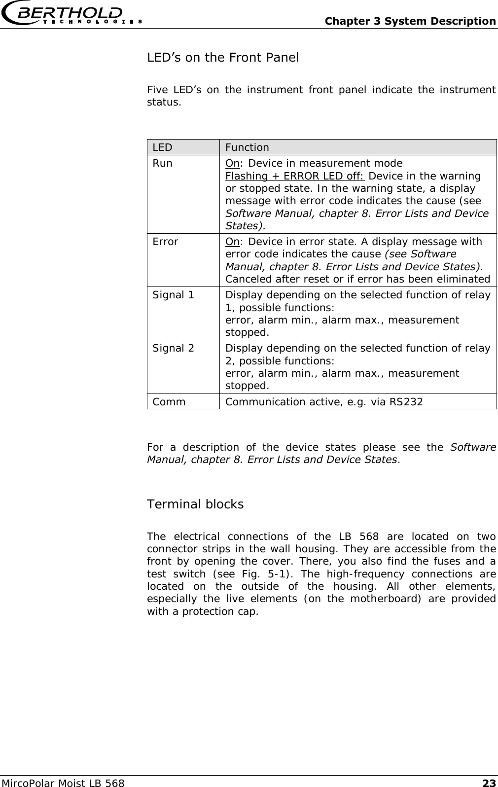   Chapter 3 System Description MircoPolar Moist LB 568 23 LED&rsquo;s on the Front Panel Five  LED&rsquo;s  on  the  instrument  front  panel  indicate  the  instrument status.  LED Function Run On: Device in measurement mode Flashing + ERROR LED off: Device in the warning or stopped state. In the warning state, a display message with error code indicates the cause (see Software Manual, chapter 8. Error Lists and Device States). Error On: Device in error state. A display message with error code indicates the cause (see Software Manual, chapter 8. Error Lists and Device States). Canceled after reset or if error has been eliminated Signal 1 Display depending on the selected function of relay 1, possible functions: error, alarm min., alarm max., measurement stopped. Signal 2 Display depending on the selected function of relay 2, possible functions: error, alarm min., alarm max., measurement stopped. Comm Communication active, e.g. via RS232  For  a  description  of  the  device  states  please  see  the  Software Manual, chapter 8. Error Lists and Device States. Terminal blocks  The  electrical  connections  of  the  LB  568  are  located  on  two connector strips in the wall housing. They are accessible from the front by opening the cover. There, you also find the fuses and a test  switch  (see  Fig.  5-1).  The  high-frequency  connections  are located  on  the  outside  of  the  housing.  All  other  elements, especially  the  live  elements  (on  the  motherboard)  are  provided with a protection cap. 