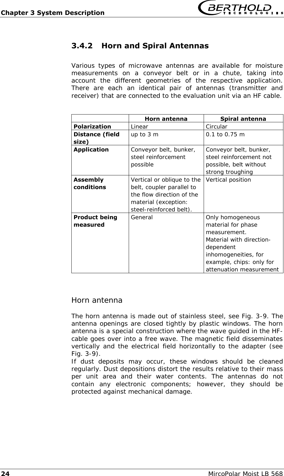 Chapter 3 System Description   24  MircoPolar Moist LB 568 3.4.2 Horn and Spiral Antennas   Various  types  of  microwave  antennas  are  available  for  moisture measurements  on  a  conveyor  belt  or  in  a  chute,  taking  into account  the  different  geometries  of  the  respective  application. There  are  each  an  identical  pair  of  antennas  (transmitter  and receiver) that are connected to the evaluation unit via an HF cable.    Horn antenna Spiral antenna Polarization Linear Circular Distance (field size) up to 3 m 0.1 to 0.75 m Application Conveyor belt, bunker, steel reinforcement possible Conveyor belt, bunker, steel reinforcement not possible, belt without strong troughing Assembly conditions Vertical or oblique to the belt, coupler parallel to the flow direction of the material (exception: steel-reinforced belt).  Vertical position Product being measured General Only homogeneous material for phase measurement. Material with direction-dependent inhomogeneities, for example, chips: only for attenuation measurement  Horn antenna The horn antenna is made out of stainless steel, see Fig. 3-9. The antenna openings are closed tightly by plastic windows. The horn antenna is a special construction where the wave guided in the HF-cable goes over into a free wave. The magnetic field disseminates vertically and the electrical field horizontally to the adapter (see Fig. 3-9). If  dust  deposits  may  occur,  these  windows  should  be  cleaned regularly. Dust depositions distort the results relative to their mass per  unit  area  and  their  water  contents.  The  antennas  do  not contain  any  electronic  components;  however,  they  should  be protected against mechanical damage.   