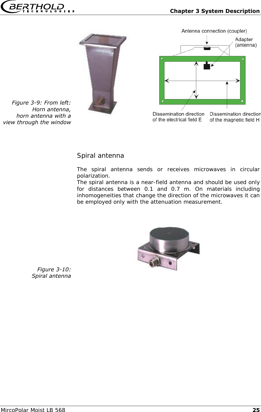   Chapter 3 System Description MircoPolar Moist LB 568 25 Figure 3-9: From left: Horn antenna, horn antenna with a view through the window     Spiral antenna The  spiral  antenna  sends  or  receives  microwaves  in  circular polarization. The spiral antenna is a near-field antenna and should be used only for  distances  between  0.1  and  0.7  m.  On  materials  including inhomogeneities that change the direction of the microwaves it can be employed only with the attenuation measurement.   Figure 3-10: Spiral antenna    