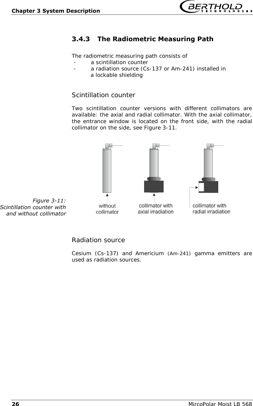 Chapter 3 System Description   26  MircoPolar Moist LB 568 3.4.3 The Radiometric Measuring Path   The radiometric measuring path consists of  - a scintillation counter - a radiation source (Cs-137 or Am-241) installed in a lockable shielding Scintillation counter Two  scintillation  counter  versions  with  different  collimators  are available: the axial and radial collimator. With the axial collimator, the entrance window is located on the front side, with the radial collimator on the side, see Figure 3-11.  Figure 3-11: Scintillation counter with and without collimator   Radiation source Cesium  (Cs-137)  and  Americium  (Am-241)  gamma  emitters  are used as radiation sources.  