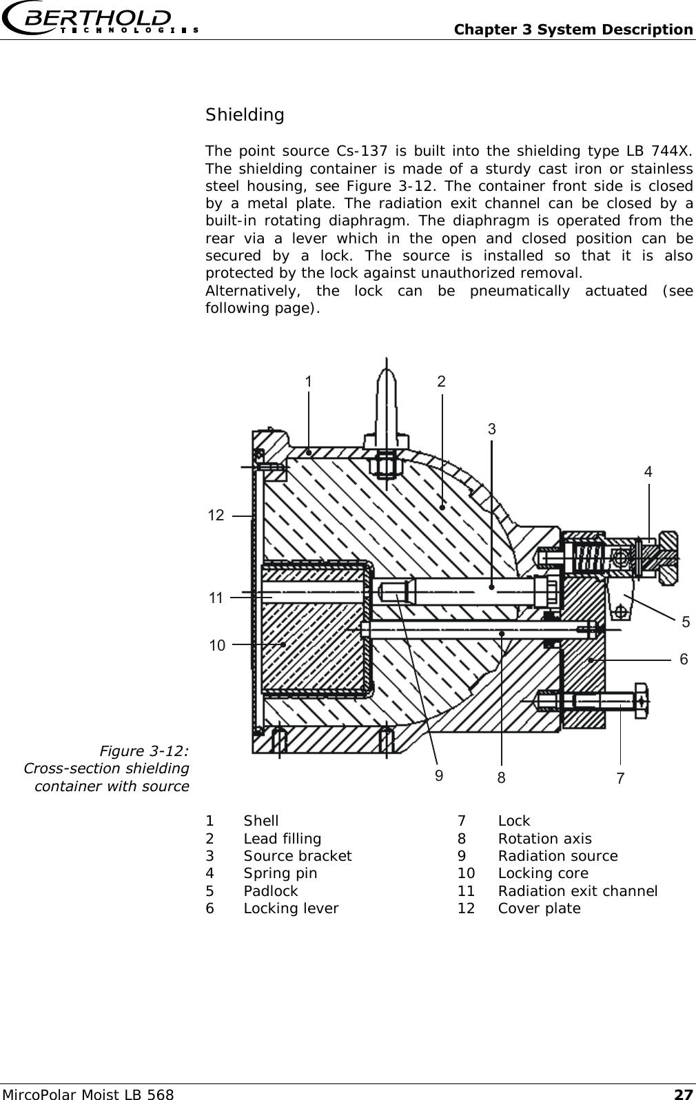   Chapter 3 System Description MircoPolar Moist LB 568 27 Shielding  The point source Cs-137 is built into the shielding type LB 744X. The shielding container is made of a sturdy cast iron or stainless steel housing, see Figure 3-12. The container front side is closed by a  metal  plate. The radiation exit channel can  be  closed by a built-in rotating diaphragm. The diaphragm is operated from the rear  via  a  lever  which  in  the  open  and  closed  position  can  be secured  by  a  lock.  The  source  is  installed  so  that  it  is  also protected by the lock against unauthorized removal.  Alternatively,  the  lock  can  be  pneumatically  actuated  (see following page).  Figure 3-12: Cross-section shielding container with source 123678910111254  1 Shell 7 Lock 2 Lead filling 8 Rotation axis 3 Source bracket 9 Radiation source 4 Spring pin 10 Locking core 5 Padlock 11 Radiation exit channel 6 Locking lever 12 Cover plate  