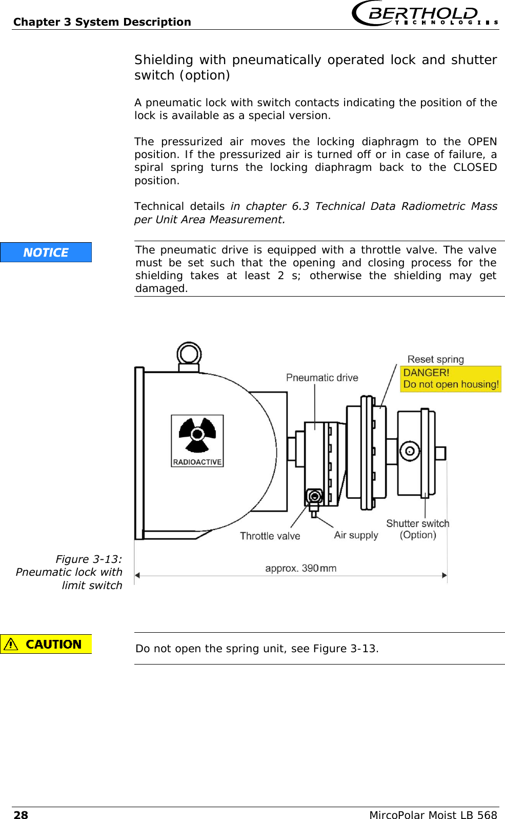Chapter 3 System Description   28  MircoPolar Moist LB 568 Shielding with pneumatically operated lock and shutter switch (option)  A pneumatic lock with switch contacts indicating the position of the lock is available as a special version.  The  pressurized  air  moves  the  locking  diaphragm  to  the  OPEN position. If the pressurized air is turned off or in case of failure, a spiral  spring  turns  the  locking  diaphragm  back  to  the  CLOSED position.  Technical details in  chapter  6.3  Technical  Data  Radiometric  Mass per Unit Area Measurement.   The pneumatic drive is equipped with a throttle valve. The valve must  be  set  such  that  the  opening  and  closing  process  for  the shielding  takes  at  least  2  s;  otherwise  the  shielding  may  get damaged.   Figure 3-13: Pneumatic lock with  limit switch     Do not open the spring unit, see Figure 3-13.  