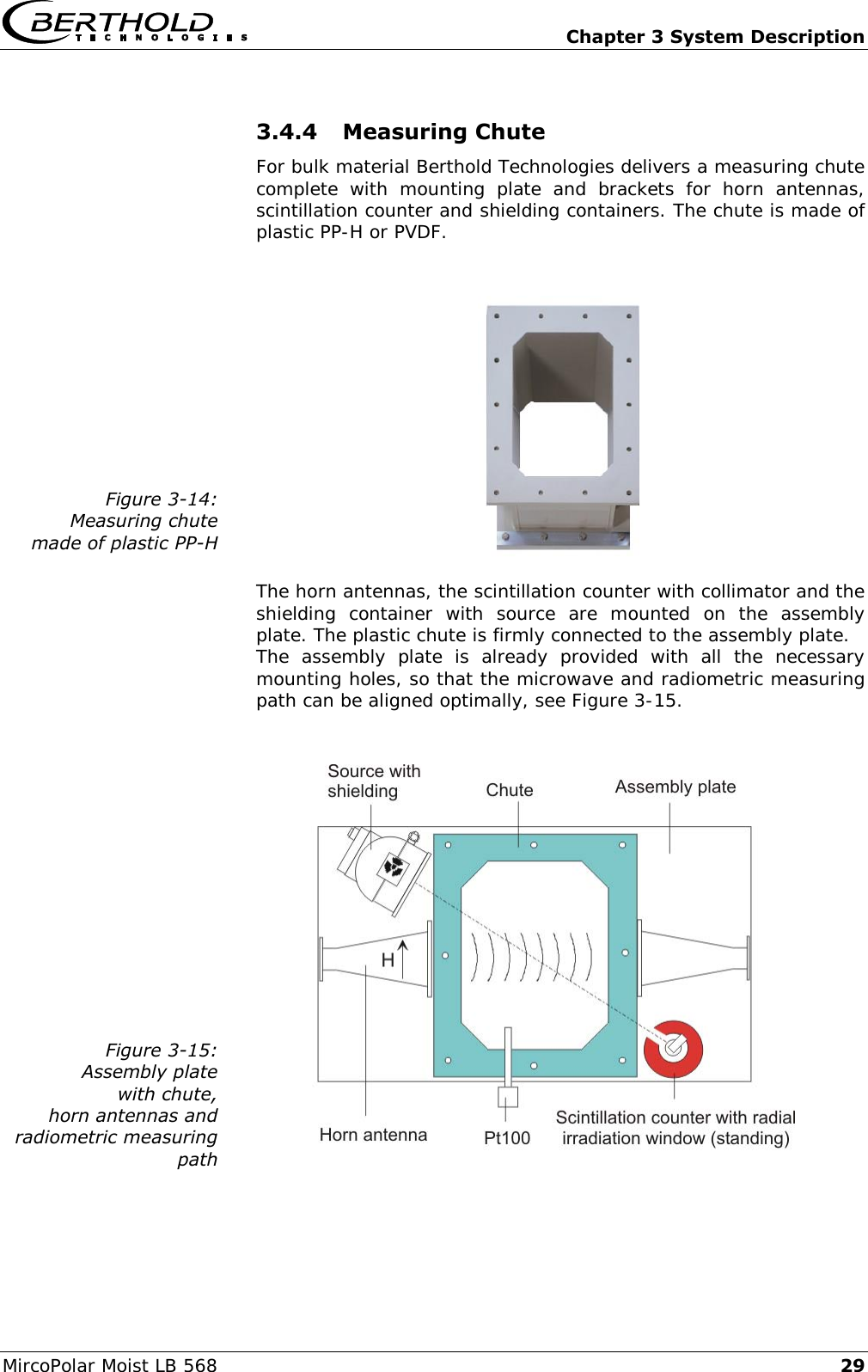   Chapter 3 System Description MircoPolar Moist LB 568 29 3.4.4 Measuring Chute  For bulk material Berthold Technologies delivers a measuring chute complete  with  mounting  plate  and  brackets  for  horn  antennas, scintillation counter and shielding containers. The chute is made of plastic PP-H or PVDF.   Figure 3-14: Measuring chute  made of plastic PP-H   The horn antennas, the scintillation counter with collimator and the shielding  container  with  source  are  mounted  on  the  assembly plate. The plastic chute is firmly connected to the assembly plate. The  assembly  plate  is  already  provided  with  all  the  necessary mounting holes, so that the microwave and radiometric measuring path can be aligned optimally, see Figure 3-15.   Figure 3-15: Assembly plate with chute, horn antennas and radiometric measuring path  