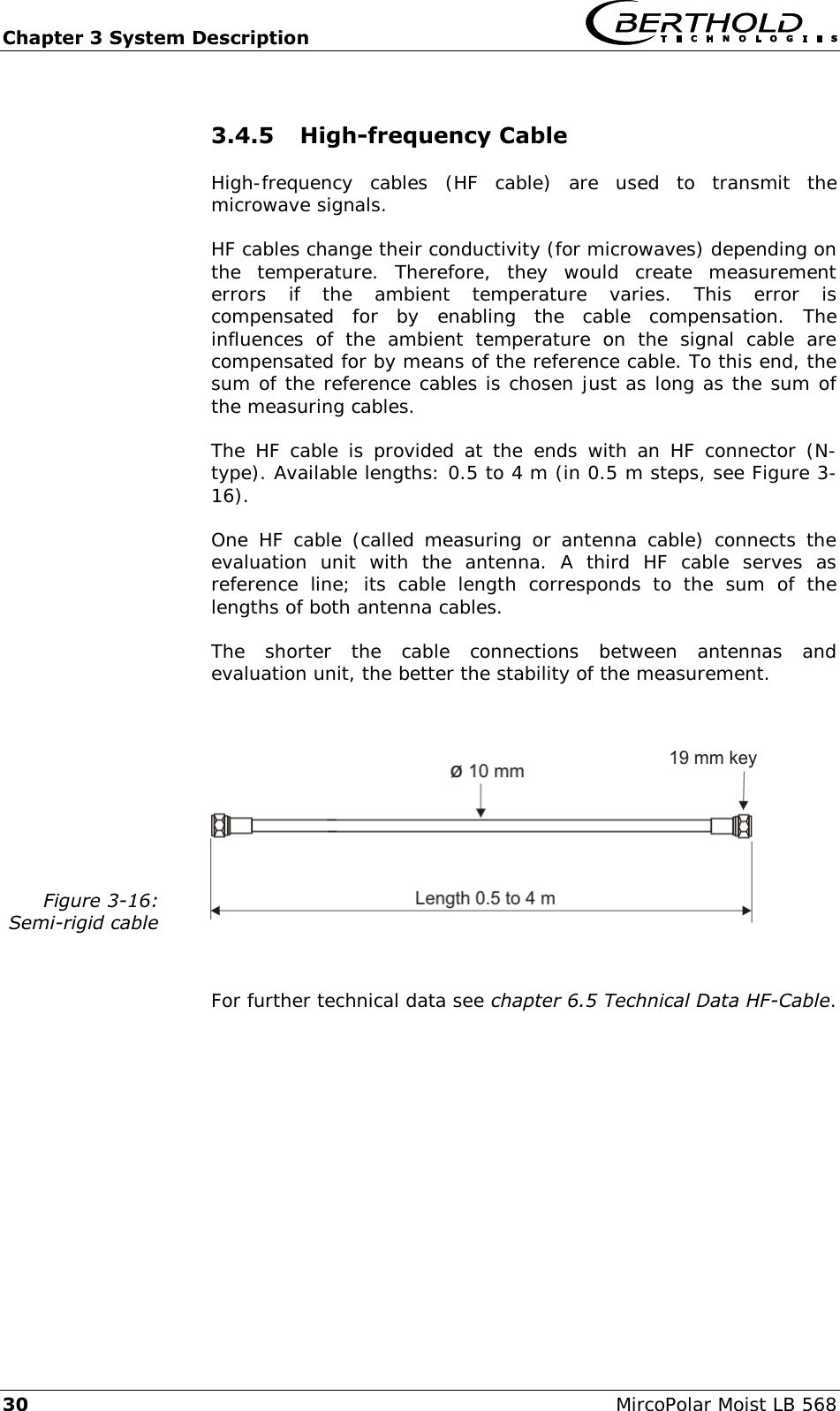 Chapter 3 System Description   30  MircoPolar Moist LB 568 3.4.5 High-frequency Cable High-frequency  cables  (HF  cable)  are  used  to  transmit  the microwave signals. HF cables change their conductivity (for microwaves) depending on the  temperature.  Therefore,  they  would  create  measurement errors  if  the  ambient  temperature  varies.  This  error  is compensated  for  by  enabling  the  cable  compensation.  The influences  of  the  ambient  temperature  on  the  signal  cable  are compensated for by means of the reference cable. To this end, the sum of the reference cables is chosen just as long as the sum of the measuring cables. The  HF cable is  provided at  the  ends  with  an HF  connector  (N-type). Available lengths: 0.5 to 4 m (in 0.5 m steps, see Figure 3-16). One  HF  cable (called  measuring  or  antenna  cable)  connects  the evaluation  unit  with  the  antenna.  A  third  HF  cable  serves  as reference  line;  its  cable  length  corresponds  to  the  sum  of  the lengths of both antenna cables. The  shorter  the  cable  connections  between  antennas  and evaluation unit, the better the stability of the measurement.  Figure 3-16: Semi-rigid cable   For further technical data see chapter 6.5 Technical Data HF-Cable. 