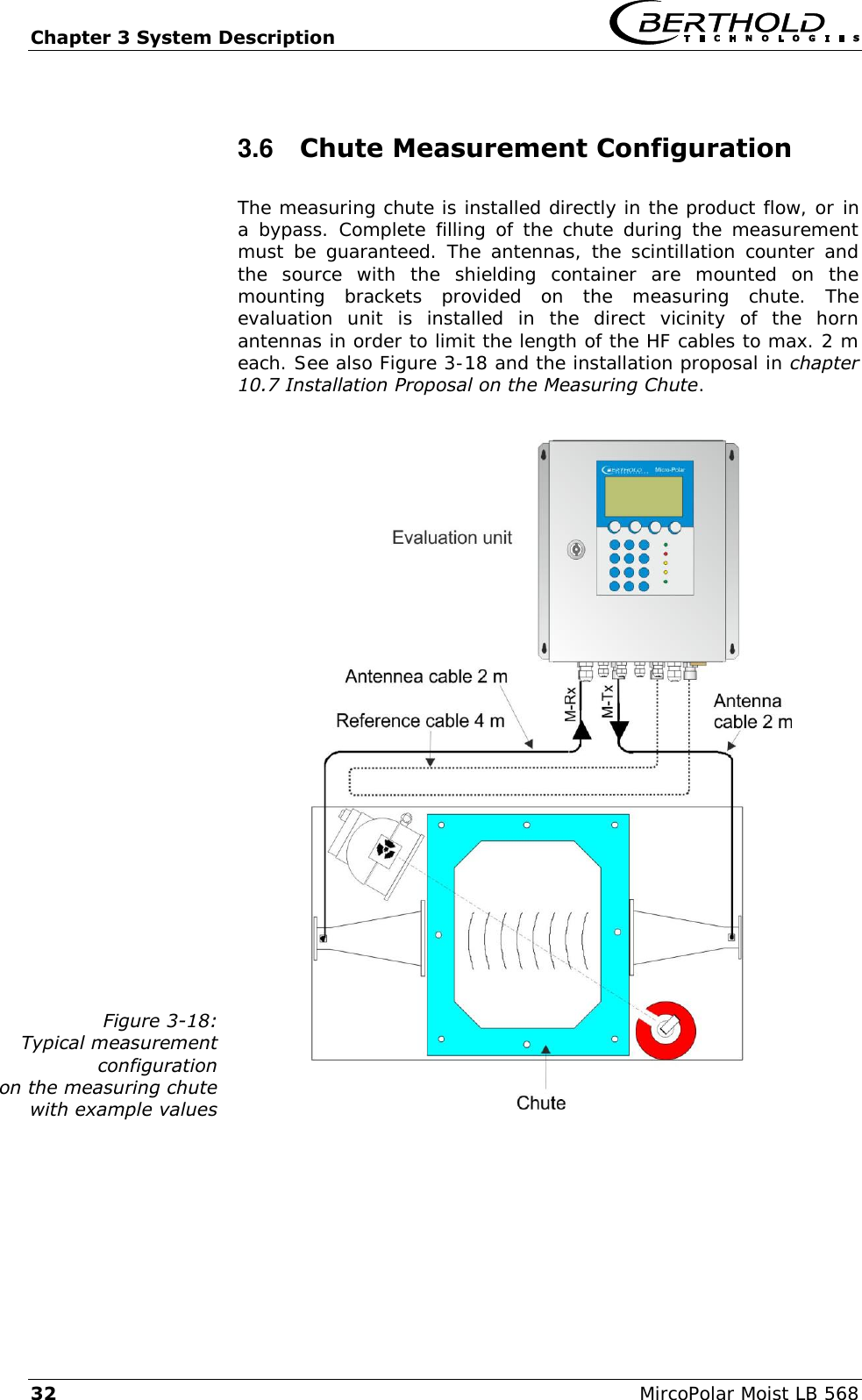 Chapter 3 System Description   32  MircoPolar Moist LB 568 3.6  Chute Measurement Configuration  The measuring chute is installed directly in the product flow, or in a bypass.  Complete filling of the chute during the measurement must be  guaranteed. The antennas, the scintillation  counter and the  source  with  the  shielding  container  are  mounted  on  the mounting  brackets  provided  on  the  measuring  chute.  The evaluation  unit  is  installed  in  the  direct  vicinity  of  the  horn antennas in order to limit the length of the HF cables to max. 2 m each. See also Figure 3-18 and the installation proposal in chapter 10.7 Installation Proposal on the Measuring Chute.  Figure 3-18: Typical measurement configuration on the measuring chute with example values   