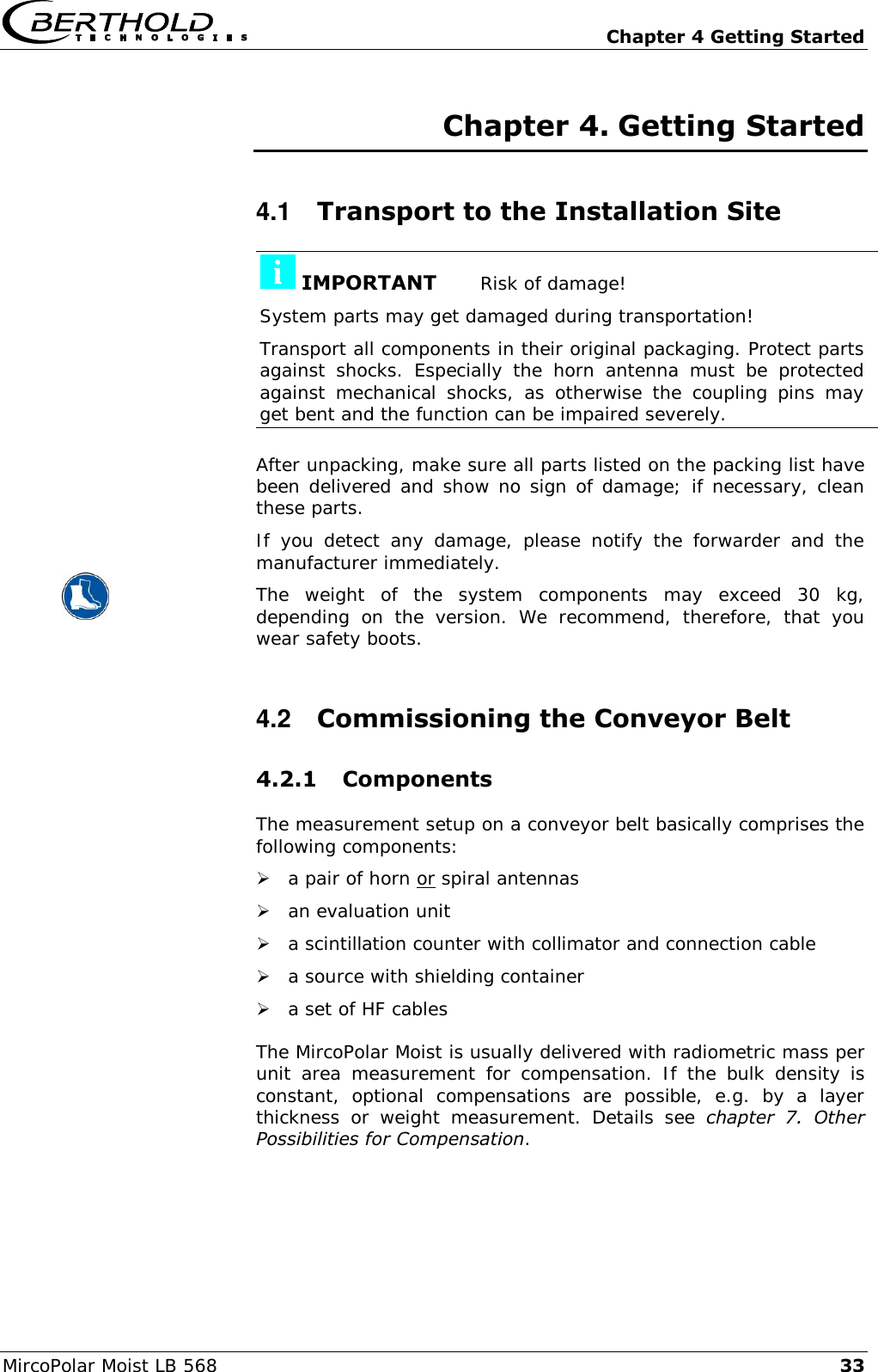   Chapter 4 Getting Started MircoPolar Moist LB 568 33 Chapter 4. Getting Started 4.1  Transport to the Installation Site  IMPORTANT       Risk of damage! System parts may get damaged during transportation! Transport all components in their original packaging. Protect parts against  shocks.  Especially  the  horn  antenna  must  be  protected against  mechanical  shocks,  as  otherwise  the  coupling  pins  may get bent and the function can be impaired severely.  After unpacking, make sure all parts listed on the packing list have been delivered and show no sign of damage; if necessary, clean these parts. If  you  detect  any  damage,  please  notify  the  forwarder  and  the manufacturer immediately.  The  weight  of  the  system  components  may  exceed  30  kg, depending  on  the  version.  We  recommend,  therefore,  that  you wear safety boots. 4.2  Commissioning the Conveyor Belt 4.2.1 Components The measurement setup on a conveyor belt basically comprises the following components:  a pair of horn or spiral antennas  an evaluation unit  a scintillation counter with collimator and connection cable  a source with shielding container  a set of HF cables The MircoPolar Moist is usually delivered with radiometric mass per unit  area  measurement  for  compensation.  If  the  bulk  density  is constant,  optional  compensations  are  possible,  e.g.  by  a  layer thickness  or  weight  measurement.  Details  see  chapter  7.  Other Possibilities for Compensation.  