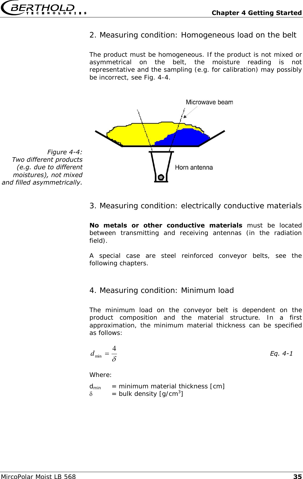   Chapter 4 Getting Started MircoPolar Moist LB 568 35 2. Measuring condition: Homogeneous load on the belt The product must be homogeneous. If the product is not mixed or asymmetrical  on  the  belt,  the  moisture  reading  is  not representative and the sampling (e.g. for calibration) may possibly be incorrect, see Fig. 4-4.  Figure 4-4: Two different products (e.g. due to different moistures), not mixed and filled asymmetrically.  3. Measuring condition: electrically conductive materials No  metals  or  other  conductive  materials  must  be  located between  transmitting  and  receiving  antennas  (in  the  radiation field). A  special  case  are  steel  reinforced  conveyor  belts,  see  the following chapters. 4. Measuring condition: Minimum load  The  minimum  load  on  the  conveyor  belt  is  dependent  on  the product  composition  and  the  material  structure.  In  a  first approximation, the minimum  material thickness  can  be specified as follows: 4min d    Eq. 4-1 Where: dmin  = minimum material thickness [cm]   = bulk density [g/cm3] 