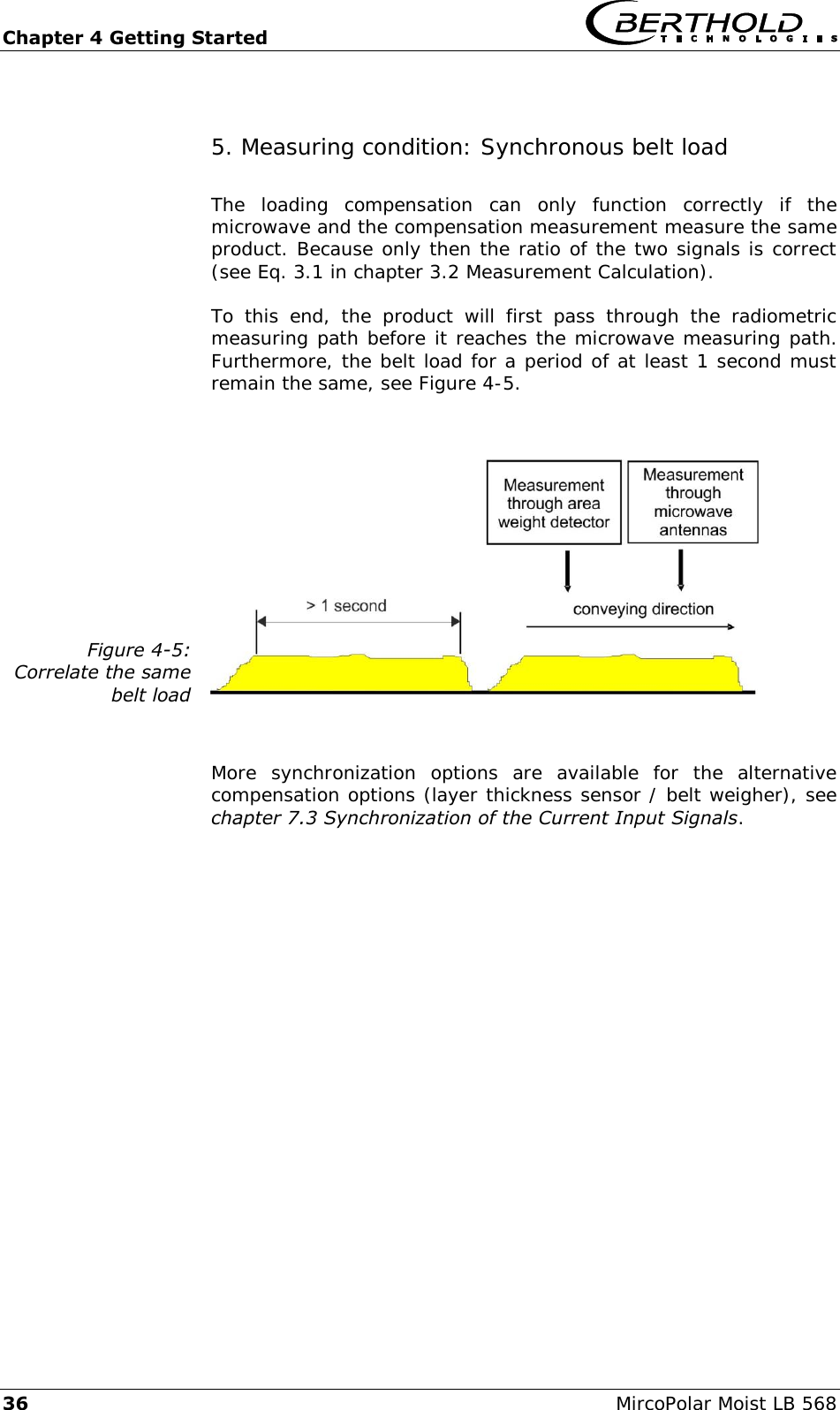 Chapter 4 Getting Started   36  MircoPolar Moist LB 568 5. Measuring condition: Synchronous belt load The  loading  compensation  can  only  function  correctly  if  the microwave and the compensation measurement measure the same product. Because only then the ratio of the two signals is correct (see Eq. 3.1 in chapter 3.2 Measurement Calculation). To  this  end,  the  product  will  first  pass  through  the  radiometric measuring path before it reaches the microwave measuring path. Furthermore, the belt load for a period of at least 1 second must remain the same, see Figure 4-5.  Figure 4-5: Correlate the same  belt load   More  synchronization  options  are  available  for  the  alternative compensation options (layer thickness sensor / belt weigher), see chapter 7.3 Synchronization of the Current Input Signals. 