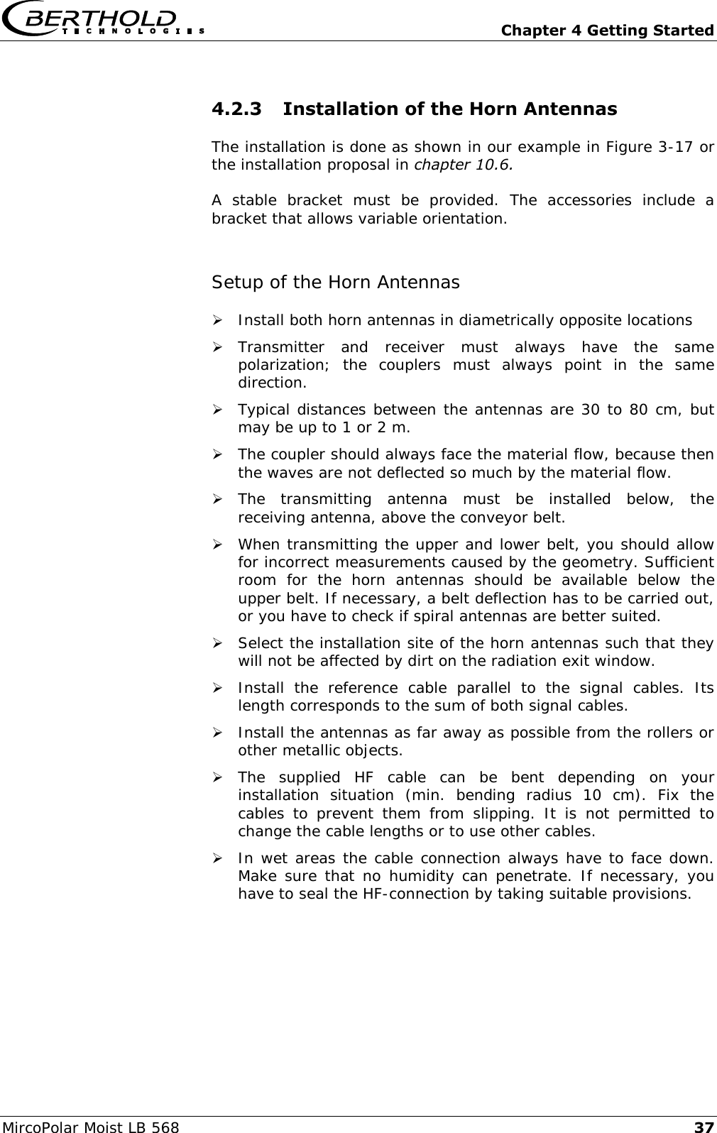   Chapter 4 Getting Started MircoPolar Moist LB 568 37 4.2.3 Installation of the Horn Antennas The installation is done as shown in our example in Figure 3-17 or the installation proposal in chapter 10.6. A  stable  bracket  must  be  provided.  The  accessories  include  a bracket that allows variable orientation.  Setup of the Horn Antennas  Install both horn antennas in diametrically opposite locations  Transmitter  and  receiver  must  always  have  the  same polarization;  the  couplers  must  always  point  in  the  same direction.  Typical distances between the antennas are 30 to 80 cm, but may be up to 1 or 2 m.   The coupler should always face the material flow, because then the waves are not deflected so much by the material flow.  The  transmitting  antenna  must  be  installed  below,  the receiving antenna, above the conveyor belt.  When transmitting the upper and lower belt, you should allow for incorrect measurements caused by the geometry. Sufficient room  for  the  horn  antennas  should  be  available  below  the upper belt. If necessary, a belt deflection has to be carried out, or you have to check if spiral antennas are better suited.  Select the installation site of the horn antennas such that they will not be affected by dirt on the radiation exit window.  Install  the  reference  cable  parallel  to  the  signal  cables.  Its length corresponds to the sum of both signal cables.  Install the antennas as far away as possible from the rollers or other metallic objects.  The  supplied  HF  cable  can  be  bent  depending  on  your installation  situation  (min.  bending  radius  10  cm).  Fix  the cables  to  prevent  them  from  slipping.  It  is  not  permitted  to change the cable lengths or to use other cables.  In wet areas the cable connection always have to face down. Make sure that no humidity can penetrate. If necessary, you have to seal the HF-connection by taking suitable provisions. 