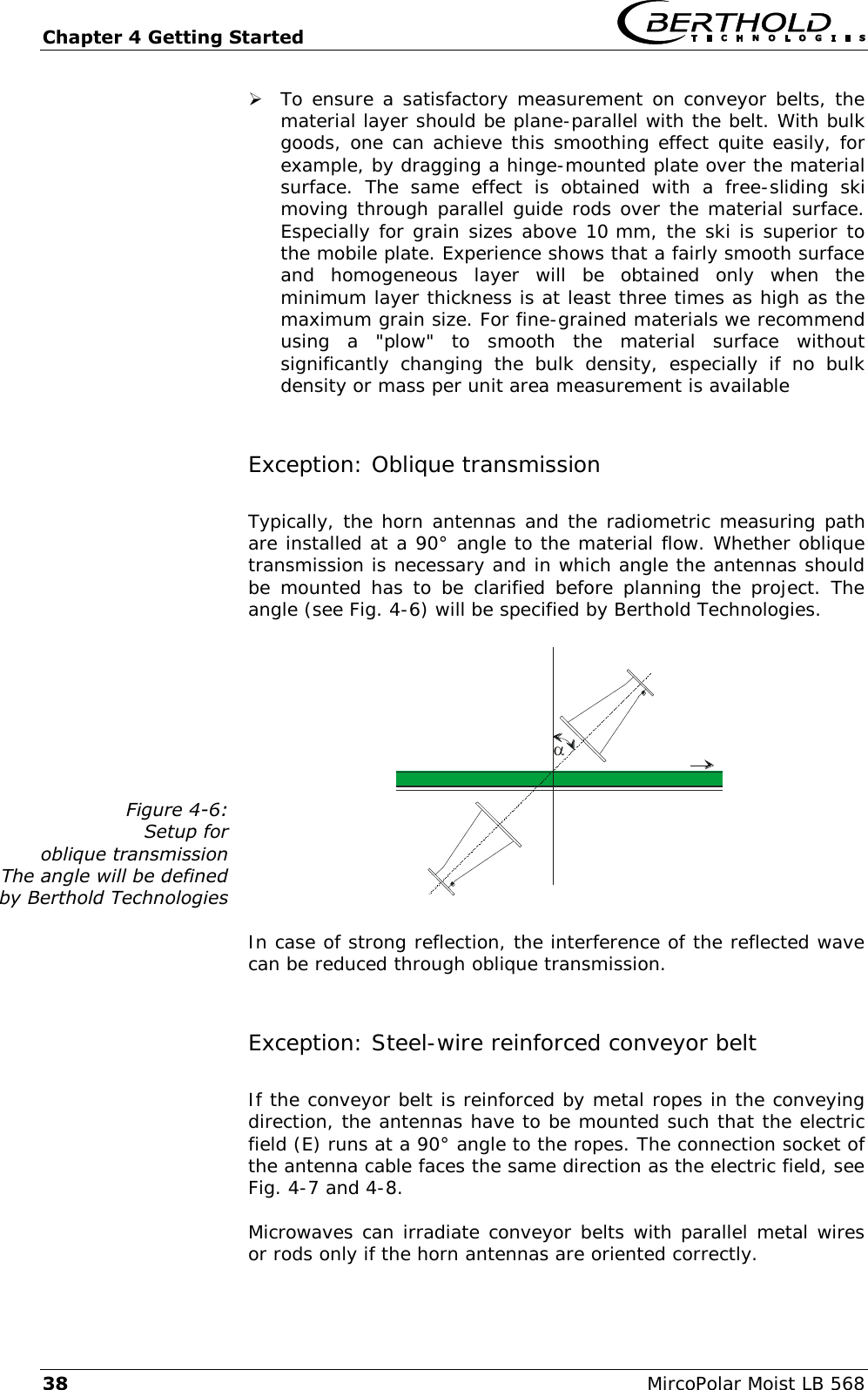 Chapter 4 Getting Started   38  MircoPolar Moist LB 568  To ensure a satisfactory measurement on conveyor belts, the material layer should be plane-parallel with the belt. With bulk goods, one can achieve this smoothing effect quite easily, for example, by dragging a hinge-mounted plate over the material surface.  The  same  effect  is  obtained  with  a  free-sliding  ski moving through parallel guide rods over the material surface. Especially for grain sizes above 10 mm, the ski is superior to the mobile plate. Experience shows that a fairly smooth surface and  homogeneous  layer  will  be  obtained  only  when  the minimum layer thickness is at least three times as high as the maximum grain size. For fine-grained materials we recommend using  a  "plow"  to  smooth  the  material  surface  without significantly  changing  the  bulk  density,  especially  if  no  bulk density or mass per unit area measurement is available Exception: Oblique transmission Typically, the horn antennas and the radiometric measuring path are installed at a 90&deg; angle to the material flow. Whether oblique transmission is necessary and in which angle the antennas should be mounted has  to be  clarified  before planning  the project. The angle (see Fig. 4-6) will be specified by Berthold Technologies. Figure 4-6: Setup for  oblique transmission  The angle will be defined by Berthold Technologies   In case of strong reflection, the interference of the reflected wave can be reduced through oblique transmission. Exception: Steel-wire reinforced conveyor belt  If the conveyor belt is reinforced by metal ropes in the conveying direction, the antennas have to be mounted such that the electric field (E) runs at a 90&deg; angle to the ropes. The connection socket of the antenna cable faces the same direction as the electric field, see Fig. 4-7 and 4-8. Microwaves can irradiate conveyor belts with parallel metal wires or rods only if the horn antennas are oriented correctly. 