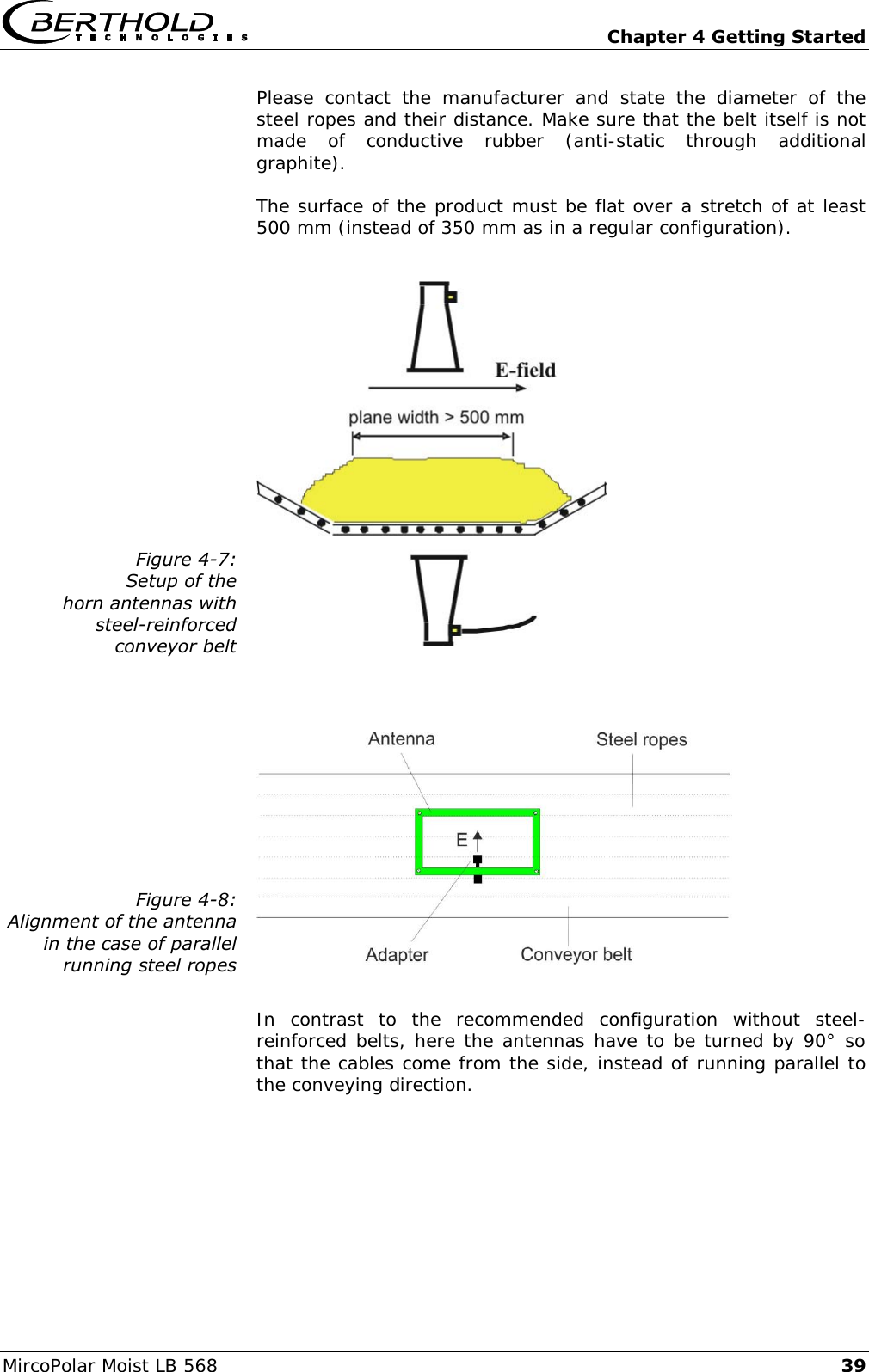   Chapter 4 Getting Started MircoPolar Moist LB 568 39 Please  contact  the  manufacturer  and  state  the  diameter  of  the steel ropes and their distance. Make sure that the belt itself is not made  of  conductive  rubber  (anti-static  through  additional graphite). The surface of the product must be flat over a stretch of at least 500 mm (instead of 350 mm as in a regular configuration).  Figure 4-7: Setup of the horn antennas with steel-reinforced conveyor belt    Figure 4-8: Alignment of the antenna in the case of parallel running steel ropes   In  contrast  to  the  recommended  configuration  without  steel- reinforced belts, here the antennas have to be turned by 90&deg; so that the cables come from the side, instead of running parallel to the conveying direction. 