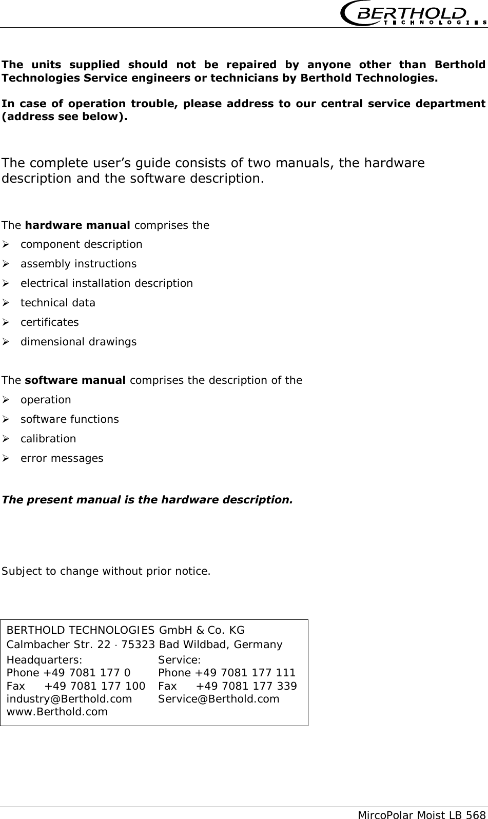      MircoPolar Moist LB 568 The  units  supplied  should  not  be  repaired  by  anyone  other  than  Berthold Technologies Service engineers or technicians by Berthold Technologies. In case  of operation  trouble,  please address  to our central service  department (address see below). The complete user&rsquo;s guide consists of two manuals, the hardware description and the software description.  The hardware manual comprises the  component description  assembly instructions  electrical installation description  technical data  certificates  dimensional drawings  The software manual comprises the description of the  operation  software functions  calibration  error messages  The present manual is the hardware description.     Subject to change without prior notice. BERTHOLD TECHNOLOGIES GmbH &amp; Co. KG Calmbacher Str. 22  75323 Bad Wildbad, Germany Headquarters:    Service: Phone +49 7081 177 0    Phone +49 7081 177 111 Fax     +49 7081 177 100  Fax     +49 7081 177 339 industry@Berthold.com  Service@Berthold.com www.Berthold.com 