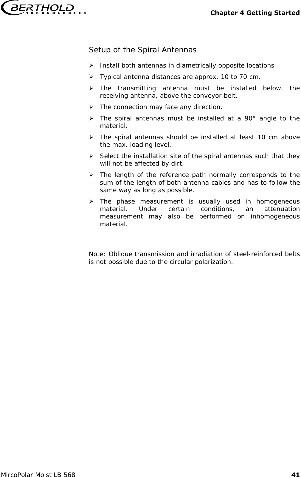   Chapter 4 Getting Started MircoPolar Moist LB 568 41 Setup of the Spiral Antennas  Install both antennas in diametrically opposite locations  Typical antenna distances are approx. 10 to 70 cm.  The  transmitting  antenna  must  be  installed  below,  the receiving antenna, above the conveyor belt.  The connection may face any direction.  The  spiral  antennas  must  be installed  at  a  90&deg;  angle  to  the material.   The spiral antennas should be installed at least 10 cm above the max. loading level.  Select the installation site of the spiral antennas such that they will not be affected by dirt.  The length of the reference path normally corresponds to the sum of the length of both antenna cables and has to follow the same way as long as possible.  The  phase  measurement  is  usually  used  in  homogeneous material.  Under  certain  conditions,  an  attenuation measurement  may  also  be  performed  on  inhomogeneous material.  Note: Oblique transmission and irradiation of steel-reinforced belts is not possible due to the circular polarization. 
