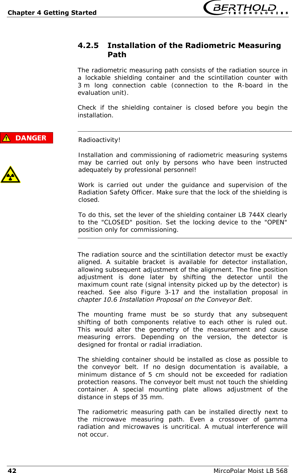 Chapter 4 Getting Started   42  MircoPolar Moist LB 568 4.2.5 Installation of the Radiometric Measuring Path The radiometric measuring path consists of the radiation source in a  lockable  shielding  container  and  the  scintillation  counter  with 3 m  long  connection  cable  (connection  to  the  R-board  in  the evaluation unit).  Check  if  the  shielding  container  is  closed  before  you  begin  the installation.       Radioactivity! Installation and commissioning of radiometric measuring systems may  be  carried  out  only  by  persons  who  have  been  instructed adequately by professional personnel! Work  is  carried  out  under  the  guidance  and  supervision  of  the Radiation Safety Officer. Make sure that the lock of the shielding is closed. To do this, set the lever of the shielding container LB 744X clearly to the "CLOSED" position. Set the locking device to the "OPEN" position only for commissioning.  The radiation source and the scintillation detector must be exactly aligned.  A  suitable  bracket  is  available  for  detector  installation, allowing subsequent adjustment of the alignment. The fine position adjustment  is  done  later  by  shifting  the  detector  until  the maximum count rate (signal intensity picked up by the detector) is reached.  See  also  Figure  3-17  and  the  installation  proposal  in chapter 10.6 Installation Proposal on the Conveyor Belt. The  mounting  frame  must  be  so  sturdy  that  any  subsequent shifting  of  both  components  relative  to  each  other  is  ruled  out. This  would  alter  the  geometry  of  the  measurement  and  cause measuring  errors.  Depending  on  the  version,  the  detector  is designed for frontal or radial irradiation.  The shielding container should be installed as close as possible to the  conveyor  belt.  If  no  design  documentation  is  available,  a minimum distance of 5 cm should not be exceeded for radiation protection reasons. The conveyor belt must not touch the shielding container.  A  special  mounting  plate  allows  adjustment  of  the distance in steps of 35 mm.  The radiometric measuring path can be installed directly next to the  microwave  measuring  path.  Even  a  crossover  of  gamma radiation and microwaves is uncritical. A mutual interference will not occur. 