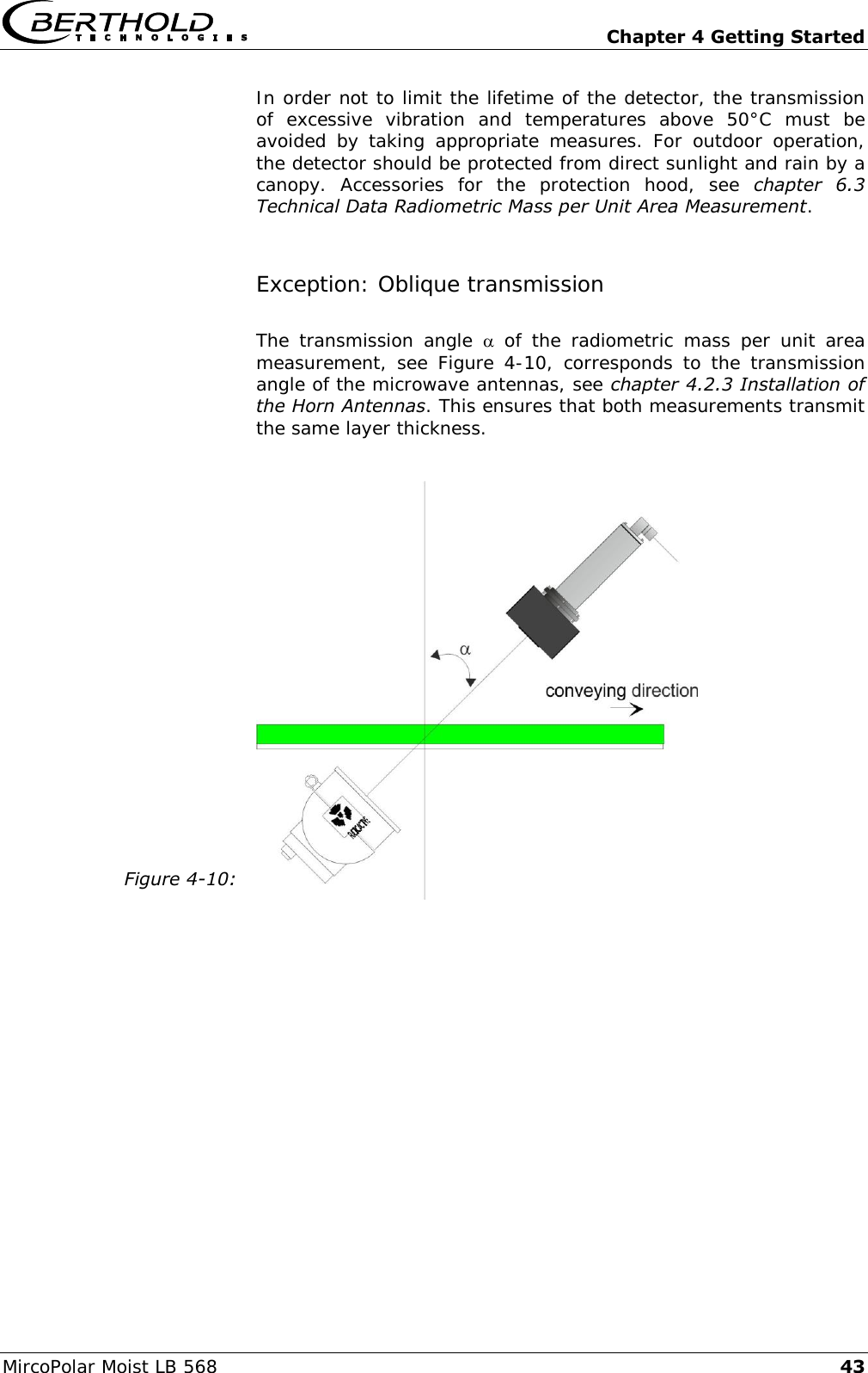   Chapter 4 Getting Started MircoPolar Moist LB 568 43 In order not to limit the lifetime of the detector, the transmission of  excessive  vibration  and  temperatures  above  50&deg;C  must  be avoided  by  taking  appropriate  measures.  For  outdoor  operation, the detector should be protected from direct sunlight and rain by a canopy.  Accessories  for  the  protection  hood,  see  chapter  6.3 Technical Data Radiometric Mass per Unit Area Measurement. Exception: Oblique transmission The  transmission  angle    of  the  radiometric  mass  per  unit  area measurement,  see Figure 4-10,  corresponds to  the transmission angle of the microwave antennas, see chapter 4.2.3 Installation of the Horn Antennas. This ensures that both measurements transmit the same layer thickness.  Figure 4-10:    