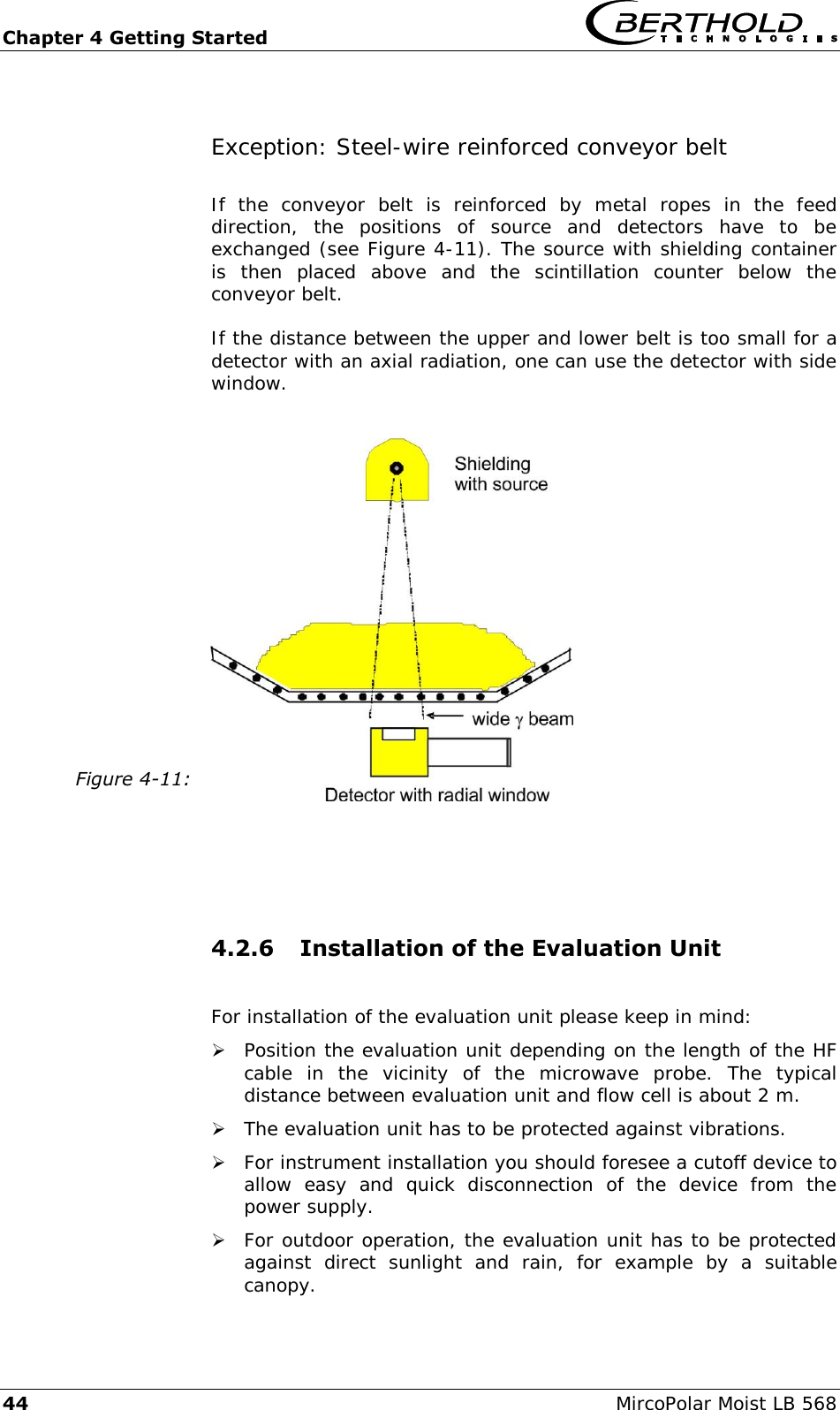 Chapter 4 Getting Started   44  MircoPolar Moist LB 568 Exception: Steel-wire reinforced conveyor belt If  the  conveyor  belt  is  reinforced  by  metal  ropes  in  the  feed direction,  the  positions  of  source  and  detectors  have  to  be exchanged (see Figure 4-11). The source with shielding container is  then  placed  above  and  the  scintillation  counter  below  the conveyor belt. If the distance between the upper and lower belt is too small for a detector with an axial radiation, one can use the detector with side window.  Figure 4-11:     4.2.6 Installation of the Evaluation Unit  For installation of the evaluation unit please keep in mind:  Position the evaluation unit depending on the length of the HF cable  in  the  vicinity  of  the  microwave  probe.  The  typical distance between evaluation unit and flow cell is about 2 m.  The evaluation unit has to be protected against vibrations.  For instrument installation you should foresee a cutoff device to allow  easy  and  quick  disconnection  of  the  device  from  the power supply.  For outdoor operation, the evaluation unit has to be protected against  direct  sunlight  and  rain,  for  example  by  a  suitable canopy. 