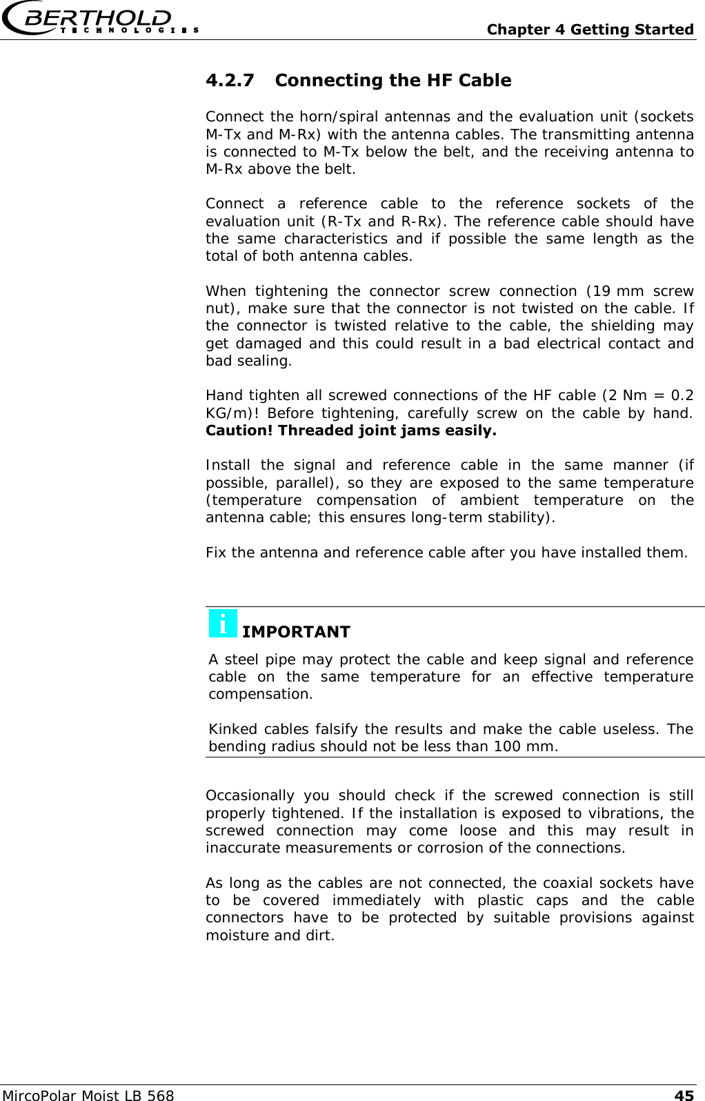   Chapter 4 Getting Started MircoPolar Moist LB 568 45 4.2.7 Connecting the HF Cable Connect the horn/spiral antennas and the evaluation unit (sockets M-Tx and M-Rx) with the antenna cables. The transmitting antenna is connected to M-Tx below the belt, and the receiving antenna to M-Rx above the belt. Connect  a  reference  cable  to  the  reference  sockets  of  the evaluation unit (R-Tx and R-Rx). The reference cable should have the  same  characteristics  and  if  possible  the same  length  as  the total of both antenna cables. When  tightening  the  connector  screw  connection  (19 mm  screw nut), make sure that the connector is not twisted on the cable. If the connector is twisted relative to the cable, the shielding may get damaged and this could result in a bad electrical contact and bad sealing. Hand tighten all screwed connections of the HF cable (2 Nm = 0.2 KG/m)! Before tightening, carefully screw on the cable by hand. Caution! Threaded joint jams easily. Install  the  signal  and  reference  cable  in  the  same  manner  (if possible, parallel), so they are exposed to the same temperature (temperature  compensation  of  ambient  temperature  on  the antenna cable; this ensures long-term stability). Fix the antenna and reference cable after you have installed them.   IMPORTANT A steel pipe may protect the cable and keep signal and reference cable  on  the  same  temperature  for  an  effective  temperature compensation.  Kinked cables falsify the results and make the cable useless. The bending radius should not be less than 100 mm.  Occasionally  you  should  check  if  the  screwed  connection  is  still properly tightened. If the installation is exposed to vibrations, the screwed  connection  may  come  loose  and  this  may  result  in inaccurate measurements or corrosion of the connections. As long as the cables are not connected, the coaxial sockets have to  be  covered  immediately  with  plastic  caps  and  the  cable connectors  have  to  be  protected  by  suitable  provisions  against moisture and dirt. 