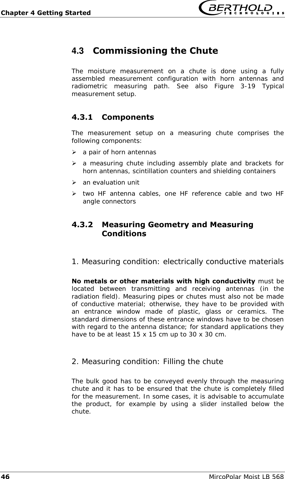 Chapter 4 Getting Started   46  MircoPolar Moist LB 568 4.3  Commissioning the Chute The  moisture  measurement  on  a  chute  is  done  using  a  fully assembled  measurement  configuration  with  horn  antennas  and radiometric  measuring  path.  See  also  Figure  3-19  Typical measurement setup. 4.3.1 Components The  measurement  setup  on  a  measuring  chute  comprises  the following components:  a pair of horn antennas   a measuring chute including  assembly plate  and  brackets for horn antennas, scintillation counters and shielding containers  an evaluation unit  two  HF  antenna  cables,  one  HF  reference  cable  and  two  HF angle connectors 4.3.2 Measuring Geometry and Measuring Conditions  1. Measuring condition: electrically conductive materials No metals or other materials with high conductivity must be located  between  transmitting  and  receiving  antennas  (in  the radiation field). Measuring pipes or chutes must also not be made of conductive material; otherwise, they have to be provided with an  entrance  window  made  of  plastic,  glass  or  ceramics.  The standard dimensions of these entrance windows have to be chosen with regard to the antenna distance; for standard applications they have to be at least 15 x 15 cm up to 30 x 30 cm. 2. Measuring condition: Filling the chute The bulk good has to be conveyed evenly through the measuring chute and it has to be ensured that the chute is completely filled for the measurement. In some cases, it is advisable to accumulate the  product,  for  example  by  using  a  slider  installed  below  the chute.   